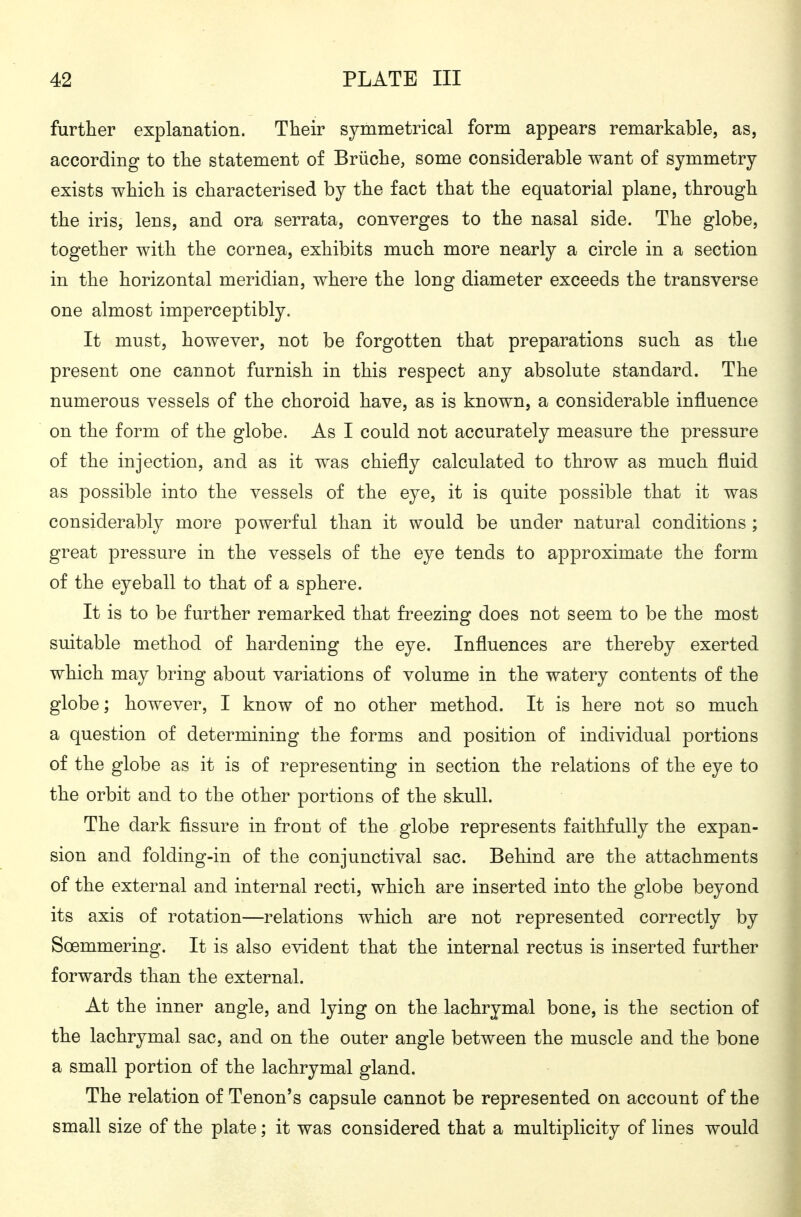 further explanation. Their symmetrical form appears remarkable, as, according to the statement of Brüche, some considerable want of symmetry- exists which is characterised by the fact that the equatorial plane, through the iris, lens, and ora serrata, converges to the nasal side. The globe, together with the cornea, exhibits much more nearly a circle in a section in the horizontal meridian, where the long diameter exceeds the transverse one almost imperceptibly. It must, however, not be forgotten that preparations such as the present one cannot furnish in this respect any absolute standard. The numerous vessels of the choroid have, as is known, a considerable influence on the form of the globe. As I could not accurately measure the pressure of the injection, and as it was chiefly calculated to throw as much fluid as possible into the vessels of the eye, it is quite possible that it was considerably more powerful than it would be under natural conditions ; great pressure in the vessels of the eye tends to approximate the form of the eyeball to that of a sphere. It is to be further remarked that freezing does not seem to be the most suitable method of hardening the eye. Influences are thereby exerted which may bring about variations of volume in the watery contents of the globe; however, I know of no other method. It is here not so much a question of determining the forms and position of individual portions of the globe as it is of representing in section the relations of the eye to the orbit and to the other portions of the skull. The dark fissure in front of the globe represents faithfully the expan- sion and folding-in of the conjunctival sac. Behind are the attachments of the external and internal recti, which are inserted into the globe beyond its axis of rotation—relations which are not represented correctly by Soemmering. It is also evident that the internal rectus is inserted further forwards than the external. At the inner angle, and lying on the lachrymal bone, is the section of the lachrymal sac, and on the outer angle between the muscle and the bone a small portion of the lachrymal gland. The relation of Tenon's capsule cannot be represented on account of the small size of the plate; it was considered that a multiplicity of lines would