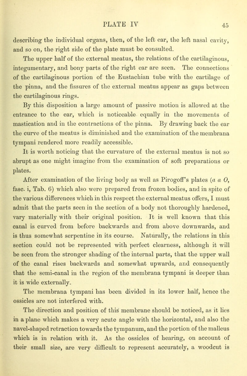 describing the individual organs, then, of the left ear, the left nasal cavity, and so on, the right side of the plate must be consulted. The upper half of the external meatus, the relations of the cartilaginous, integumentary, and bony parts of the right ear are seen. The connections of the cartilaginous portion of the Eustachian tube with the cartilage of the pinna, and the fissures of the external meatus appear as gaps between the cartilaginous rings. By this disposition a large amount of passive motion is allowed at the entrance to the ear, which is noticeable equally in the movements of mastication and in the contractions of the pinna. By drawing back the ear the curve of the meatus is diminished and the examination of the membrana tympani rendered more readily accessible. It is worth noticing that the curvature of the external meatus is not so abrupt as one might imagine from the examination of soft preparations or plates. After examination of the living body as well as Pirogoff's plates {a a 0, fasc. i. Tab. 6) which also were prepared from frozen bodies, and in spite of the various differences which in this respect the external meatus ofiers, I must admit that the parts seen in the section of a body not thoroughly hardened, vary materially with their original position. It is well known that this canal is curved from before backwards and from above downwards, and is thus somewhat serpentine in its course. Naturally, the relations in this section could not be represented with perfect clearness, although it will be seen from the stronger shading of the internal parts, that the upper wall of the canal rises backwards and somewhat upwards, and consequently that the semi-canal in the region of the membrana tympani is deeper than it is wide externally. The membrana tympani has been divided in its lower half, hence the ossicles are not interfered with. The direction and position of this membrane should be noticed, as it lies in a plane which makes a very acute angle with the horizontal, and also the navel-shaped retraction towards the tympanum, and the portion of the malleus which is in relation with it. As the ossicles of hearing, on account of their small size, are very difficult to represent accurately, a woodcut is