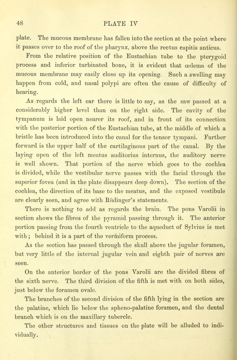 plate. The mucous membrane has fallen into the section at the point where it passes over to the roof of the pharynx, above the rectus capitis anticus. From the relative position of the Eustachian tube to the pterygoid process and inferior turbinated bone, it is evident that oedema of the mucous membrane may easily close up its opening. Such a swelling may happen from cold, and nasal polypi are often the cause of difficulty of hearing. As regards the left ear there is little to say, as the saw passed at a considerably higher level than on the right side. The cavity of the tympanum is laid open nearer its roof, and in front of its connection with the posterior portion of the Eustachian tube, at the middle of which a bristle has been introduced into the canal for the tensor tympani. Further forward is the upper half of the cartilaginous part of the canal. By the laying open of the left meatus auditorius internus, the auditory nerve is well shown. That portion of the nerve which goes to the cochlea is divided, while the vestibular nerve passes with the facial through the superior fovea (and in the plate disappears deep down). The section of the cochlea, the direction of its base to the meatus, and the exposed vestibule are clearly seen, and agree with Rüdinger's statements. There is nothing to add as regards the brain. The pons Varolii in section shows the fibres of the pyramid passing through it. The anterior portion passing from the fourth ventricle to the aqueduct of Sylvius is met with; behind it is a part of the vermiform process. As the section has passed through the skull above the jugular foramen, but very little of the internal jugular vein and eighth pair of nerves are seen. On the anterior border of the pons Varolii are the divided fibres of the sixth nerve. The third division of the fifth is met with on both sides, just below the foramen ovale. The branches of the second division of the fifth lying in the section are the palatine, which lie below the spheno-palatine foramen, and the dental branch which is on the maxillary tubercle. The other structures and tissues on the plate will be alluded to indi- vidually.