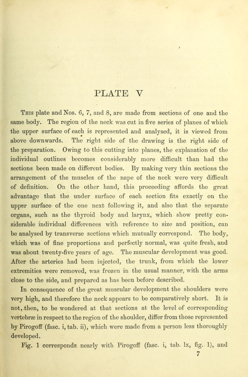 This plate and ISTos. 6, 7, and 8, are made from sections of one and the same body. The region of the neck was cut in five series of planes of which the upper surface of each is represented and analysed, it is viewed from above downwards. The right side of the drawing is the right side of the preparation. Owing to this cutting into planes, the explanation of the individual outlines becomes considerably more difl&cult than had the sections been made on different bodies. By making very thin sections the arrangement of the muscles of the nape of the neck were very difficult of definition. On the other hand, this proceeding affords the great advantage that the under surface of each section fits exactly on the upper surface- of the one next following it, and also that the separate organs, such as the thyroid body and larynx, which show pretty con- siderable individual differences with reference to size and position, can be analysed by transverse sections which mutually correspond. The body, which was of fine proportions and perfectly normal, was quite fresh, and was about twenty-five years of age. The muscular development was good. After the arteries had been injected, the trunk, from which the lower extremities were removed, was frozen in the usual manner, with the arms close to the side, and prepared as has been before described. In consequence of the great muscular development the shoulders were very high, and therefore the neck appears to be comparatively short. It is not, then, to be wondered at that sections at the level of corresponding vertebrae in respect to the region of the shoulder, differ from those represented by Pirogoff (fasc. i, tab. ii), which were made from a person less thoroughly developed. Fig. 1 corresponds nearly with Pirogoff (fasc. i, tab. Ix, fig. 1), and 7