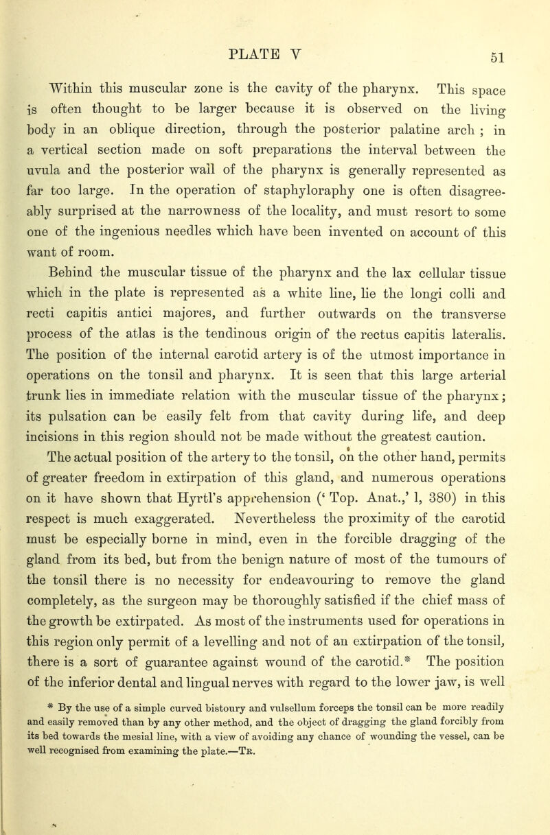 Within this muscular zone is the cavity of the pharynx. This space is often thought to be larger because it is observed on the living body in an oblique direction, through the posterior palatine arch ; in a vertical section made on soft preparations the interval between the uvula and the posterior wall of the pharynx is generally represented as far too large. In the operation of staphyloraphy one is often disagree- ably surprised at the narrowness of the locality, and must resort to some one of the ingenious needles which have been invented on account of this want of room. Behind the muscular tissue of the pharynx and the lax cellular tissue which in the plate is represented as a white line, lie the longi colH and recti capitis antici majores, and farther outwards on the transverse process of the atlas is the tendinous origin of the rectus capitis lateralis. The position of the internal carotid artery is of the utmost importance in operations on the tonsil and pharynx. It is seen that this large arterial trunk lies in immediate relation with the muscular tissue of the pharynx; its pulsation can be easily felt from that cavity during life, and deep incisions in this region should not be made without the greatest caution. The actual position of the artery to the tonsil, on the other hand, permits of greater freedom in extirpation of this gland, and numerous operations on it have shown that Hyrtl's apprehension (' Top. Anat.,' 1, 380) in this respect is much exaggerated. Nevertheless the proximity of the carotid must be especially borne in mind, even in the forcible dragging of the gland from its bed, but from the benign nature of most of the tumours of the tonsil there is no necessity for endeavouring to remove the gland completely, as the surgeon may be thoroughly satisfied if the chief mass of the growth be extirpated. As most of the instruments used for operations in this region only permit of a levelling and not of an extirpation of the tonsil^ there is a sort of guarantee against wound of the carotid.* The position of the inferior dental and lingual nerves with regard to the lower jaw, is well * By the use of a simple curved bistoury and vulsellum forceps the tonsil can be more readily and easily removed than by any other method, and the object of dragging the gland forcibly from its bed towards the mesial line, with a view of avoiding any chance of wounding the vessel, can be well recognised from examining the plate.—Tr.