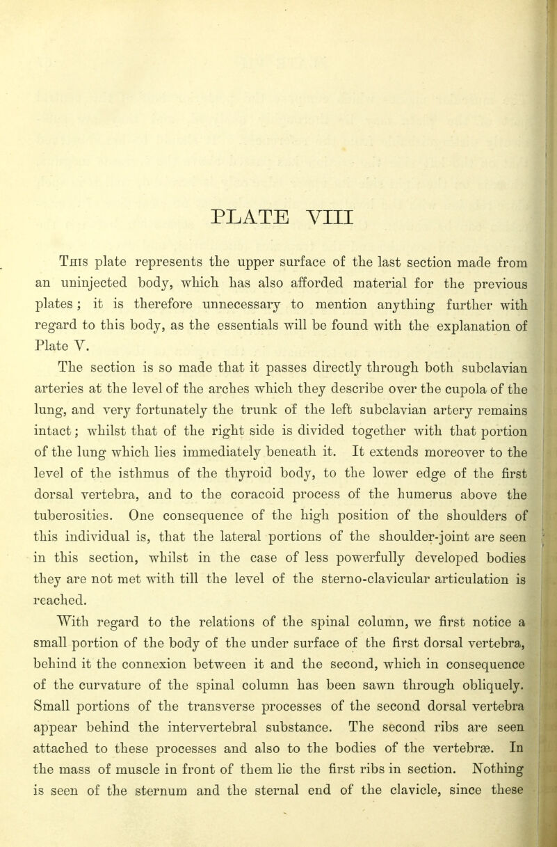 This plate represents the upper surface of the last section made from an uninjected body, wMcli has also afforded material for the previous plates; it is therefore unnecessary to mention anything further with regard to this body, as the essentials will be found with the explanation of Plate Y. The section is so made that it passes directly through both subclavian arteries at the level of the arches which they describe over the cupola of the lung, and very fortunately the trunk of the left subclavian artery remains intact; whilst that of the right side is divided together with that portion of the lung which lies immediately beneath it. It extends moreover to the level of the isthmus of the thyroid body, to the lower edge of the first dorsal vertebra, and to the coracoid process of the humerus above the tuberosities. One consequence of the high position of the shoulders of this individual is, that the lateral portions of the shoulder-joint are seen in this section, whilst in the case of less powerfully developed bodies they are not met with till the level of the sterno-clavicular articulation is reached. With regard to the relations of the spinal colamn, we first notice a small portion of the body of the under surface of the first dorsal vertebra, behind it the connexion between it and the second, which in consequence of the curvature of the spinal column has been sawn through obliquely. Small portions of the transverse processes of the second dorsal vertebra appear behind the intervertebral substance. The second ribs are seen attached to these processes and also to the bodies of the vertebrge. In the mass of muscle in front of them lie the first ribs in section. Nothing is seen of the sternum and the sternal end of the clavicle, since these