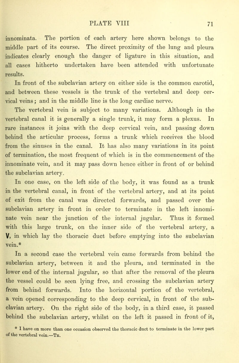 innominata. The portion of eacli artery here shown belongs to the middle part of its course. The direct proximity of the lung and pleura indicates clearly enough the danger of ligature in this situation, and all cases hitherto undertaken have been attended with unfortunate results. In front of the subclavian artery on either side is the common carotid, and between these vessels is the trunk of the vertebral and deep cer- vical veins; and in the middle line is the long cardiac nerve. The vertebral vein is subject to many variations. Although in the vertebral canal it is generally a single trunk, it may form a plexus. In rare instances it joins with the deep cervical vein, and passing down behind the articular process, forms a trunk which receives the blood from the sinuses in the canal. It has also many variations in its point of termination, the most frequent of which is in the commencement of the innominate vein, and it may pass down hence either in front of or behind the subclavian artery. In one case, on the left side of the body, it was found as a trunk in the vertebral canal, in front of the vertebral artery, and at its point of exit from the canal was directed forwards, and passed over the subclavian artery in front in order to terminate in the left innomi- nate vein near the junction of the internal jugular. Thus it formed with this large trunk, on the inner side of the vertebral artery, a V, in which lay the thoracic duct before emptying into the subclavian vein.* In a second case the vertebral vein came forwards from behind the subclavian artery, between it and the pleura, and terminated in the lower end of the internal jugular, so that after the removal of the pleura the vessel could be seen lying free, and crossing the subclavian artery from behind forwards. Into the horizontal portion of the vertebral, a vein opened corresponding to the deep cervical, in front of the sub- clavian artery. On the right side of the body, in a third case, it passed behind the subclavian artery, whilst on the left it passed in front of it, * I have on more than one occasion observed tlie thoracic duct to terminate in the lower part of the vertebral vein.—Te,.