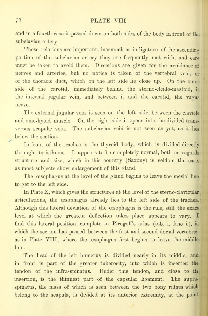 and in a fourtli case it passed down on both sides of the body in front of the subclavian artery. These relations are important, inasmuch as in ligature of the ascending portion of the subclayian artery they are frequently met with, and care must be taken to avoid them. Directions are given for the avoidance of nerves and arteries, but no notice is taken of the vertebral vein, or of the thoracic duct, which on the left side lie close up. On the outer side of the carotid, immediately behind the sterno-cleido-mastoid, is the internal jugular vein, and between it and the carotid, the vagus nerve. The external jugular vein is seen on the left side, between the clavicle and omo-hyoid muscle. On the right side it opens into the divided trans- versus scapulse vein. The subclavian vein is not seen as yet, as it lies below the section. In front of the trachea is the thyroid body, which is divided directly through its isthmus. It appears to be completely normal, both as regards structure and size, w^hich in this country (Saxony) is seldom the case, as most subjects show enlargement of this gland. The oesophagus at the level of the gland begins to leave the mesial line to get to the left side. In Plate X, which gives the structures at the level of the sterno-clavicular articulations, the oesophagus already lies to the left side of the trachea. ,' Although this lateral deviation of the oesophagus is the rule, still the exact level at which the greatest deflection takes place appears to vary. I find this lateral position complete in Pirogoff's atlas (tab. i, fasc ii), in which the section has passed between the first and second dorsal vertebrae, as in Plate YIII, where the oesophagus first begins to leave the middle line. The head of the left humerus is divided nearly in its middle, and in front is part of the greater tuberosity, into which is inserted the tendon of the infra-spinatus. Under this tendon, and close to its insertion, is the thinnest part of the capsular ligament. The supra- spinatus, the mass of which is seen between the two bony ridges which belong to the scapula, is divided at its anterior extremity, at the point
