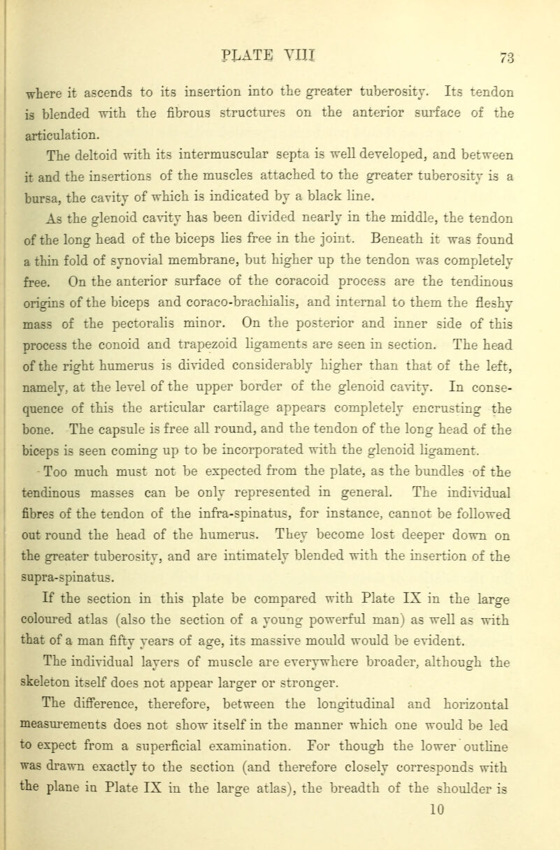 where it ascends to its insertion into the greater tuberosity. Its tendon is blended with the fibrous structures on the anterior surface of the articulation. The deltoid vrith its intermuscular septa is Tvell developed, and bervreen it and the insertions of the muscles attached to the greater tuberosity is a bursa, the cavity of which is indicated by a black line. As the glenoid cavity has been divided nearly in the middle, the tendon of the long head of the biceps lies free in the joint. Beneath it was found a thin fold of synovial membrane, but higher up the tendon was completely free. On the anterior surface of the coracoid process are the tendinous origins of the biceps and coraco-brachialis. and internal to them the fleshy mass of the pectoralis minor. On the posterior and inner side of this process the conoid and trapezoid ligaments are seen in section. The head of the right humerus is divided considerably higher than that of the left, namely, at the level of the upper border of the glenoid cavity. In conse- quence of this the articular cartilage appears completely encrusting the bone. The capsule is free all round, and the tendon of the long head of the biceps is seen coming up to be incorporated with the glenoid ligament. Too much must not be expected fi'-om the plate, as the bimdles of the tendinous masses can be only represented in general. The individual fibres of the tendon of the infra-spinatus, for instance, cannot be followed out round the head of the humerus. They become lost deeper down on the greater tuberosity, and are intimately blended with the insertion of the supra-spinatus. If the section in this plate be compared with Plate IX in the large coloured atlas falso the section of a young powerful man) as well as with that of a man fifty years of age, its massive mould would be evident. The individual layers of muscle are everywhere broader, although the skeleton itself does not appear larger or stronger. The difi'erence, therefore, between the longitudinal and horizontal measurements does not show itself in the manner which one would be led to expect from a superficial examination. For though the lower outHne was drawn exactly to the section (and therefore closely corresponds with tlie plane in Plate IX in the large atlas), the breadth of the shoulder is 10