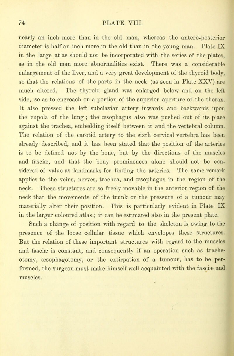 nearly an inch more than in the old man, whereas the antero-posterior diameter is half an inch more in the old than in the young man. Plate IX in the large atlas should not be incorporated with the series of the plates, as in the old man more abnormalities exist. There was a considerable enlargement of the liver, and a very great development of the thyroid body, so that the relations of the parts in the neck (as seen in Plate XXY) are much altered. The thyroid gland was enlarged below and on the left side, so as to encroach on a portion of the superior aperture of the thorax. It also pressed the left subclavian artery inwards and backwards upon the cupola of the lung; the oesophagus also was pushed out of its place against the trachea, embedding itself between it and the vertebral column. The relation of the carotid artery to the sixth cervical vertebra has been already described, and it has been stated that the position of the arteries is to be defined not by the bone, but by the directions of the muscles and fascige, and that the bony prominences alone should not be con- sidered of value as landmarks for finding the arteries. The same remark applies to the veins, nerves, trachea, and oesophagus in the region of the neck. These structures are so freely movable in the anterior region of the neck that the movements of the trunk or the pressure of a tumour may materially alter their position. This is particularly evident in Plate IX in the larger coloured atlas; it can be estimated also in the present plate. Such a change of position with regard to the skeleton is owing to the presence of the loose cellular tissue which envelopes these structures. But the relation of these important structures with regard to the muscles and fasciae is constant, and consequently if an operation such as trache- otomy, oesophagotomy, or the extirpation of a tumour, has to be per- formed, the surgeon must make himself well acquainted with the fascise and muscles.