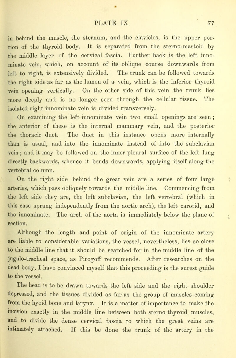 in behind tlie muscle, the sternum, and the clavicles, is the upper por- tion of the thyroid body. It is separated from the sterno-mastoid by the middle layer of the cervical fascia. Further back is the left inno- minate vein, which, on account of its oblique course downwards from left to right, is extensively divided. The trunk can be followed towards the right side as far as the lumen of a vein, which is the inferior thyroid vein opening vertically. On the other side of this vein the trunk lies more deeply and is no longer seen through the cellular tissue. The isolated right innominate vein is divided transversely. On examining the left innominate vein two small openings are seen; the anterior of these is the internal mammary vein, and the posterior the thoracic duct. The duct in this instance opens more internally than is usual, and into the innominate instead of into the subclavian vein ; and it may be followed on the inner pleural surface of the left lung directly backwards, whence it bends downwards, applying itself along the vertebral column. On the right side behind the great vein are a series of four large arteries, which pass obliquely towards the middle line. Commencing from the left side they are, the left subclavian, the left vertebral (which in this case sprang independently from the aortic arch), the left carotid, and the innominate. The arch of the aorta is immediately below the plane of section. Although the length and point of origin of the innominate artery are liable to considerable variations, the vessel, nevertheless, lies so close to the middle line that it should be searched for in the middle line of the jugulo-tracheal space, as Pirogoff recommends. After researches on the dead body, I have convinced myself that this proceeding is the surest guide to the vessel. The head is to be drawn towards the left side and the right shoulder depressed, and the tissues divided as far as the group of muscles coming from the hyoid bone and larynx. It is a matter of importance to make the mcision exactly in the middle line between both sterno-thyroid muscles, and to divide the dense cervical fascia to which the great veins are intimately attached. If this be done the trunk of the artery in the