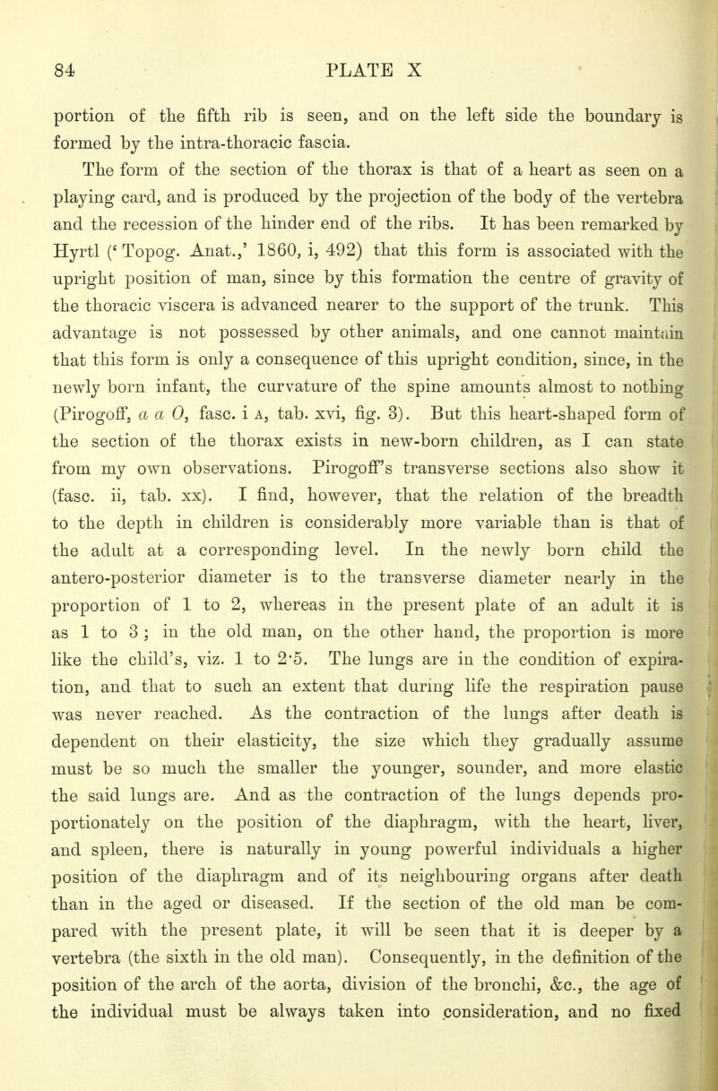portion of tlie fifth rib is seen, and on the left side the boundary is formed by the intra-thoracic fascia. The form of the section of the thorax is that of a heart as seen on a playing card, and is produced by the projection of the body of the vertebra and the recession of the hinder end of the ribs. It has been remarked by Hyrtl (' Topog. Anat.,' 1860, i, 492) that this form is associated with the upright position of man, since by this formation the centre of gravity of the thoracic viscera is advanced nearer to the support of the trunk. This advantage is not possessed by other animals, and one cannot maintain that this form is only a consequence of this upright condition, since, in the newly born infant, the curvature of the spine amounts almost to nothing (Pirogoflf, a a 0, fasc. i a, tab. xvi, fig. 3). But this heart-shaped form of the section of the thorax exists in new-born children, as I can state from my own observations. Pirogofi''s transverse sections also show it (fasc. ii, tab. xx). I find, however, that the relation of the breadth to the depth in children is considerably more variable than is that of the adult at a corresponding level. In the newly born child the antero-posterior diameter is to the transverse diameter nearly in the proportion of 1 to 2, whereas in the present plate of an adult it is as 1 to 3 ; in the old man, on the other hand, the proportion is more like the child's, viz. 1 to 2*5. The lungs are in the condition of expira- tion, and that to such an extent that during life the respiration pause was never reached. As the contraction of the lungs after death is dependent on their elasticity, the size which they gradually assume must be so much the smaller the younger, sounder, and more elastic the said lungs are. And as the contraction of the lungs depends pro- portionately on the position of the diaphragm, with the heart, liver, and spleen, there is naturally in young powerful individuals a higher position of the diaphragm and of its neighbouring organs after death than in the aged or diseased. If the section of the old man be com- pared with the present plate, it will be seen that it is deeper by a vertebra (the sixth in the old man). Consequently, in the definition of the position of the arch of the aorta, division of the bronchi, &c., the age of the individual must be always taken into consideration, and no fixed
