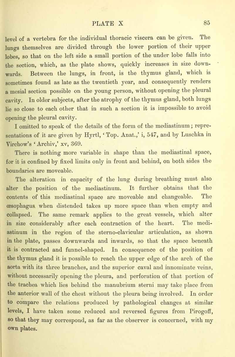 level of a vertebra for the individual thoracic viscera can be given. The lungs themselves are divided through the lower portion of their upper lobes, so that on the left side a small portion of the under lobe falls into the section, which, as the plate shows, quickly increases in size down- wards. Between the lungs, in front, is the thymus gland, which is sometimes found as late as the twentieth year, and consequently renders a mesial section possible on the young person, without opening the pleural cavity. In older subjects, after the atrophy of the thymus gland, both lungs He so close to each other that in such a section it is impossible to avoid opening the pleural cavity. I omitted to speak of the details of the form of the mediastinum; repre- sentations of it are given by Hyrtl, ' Top. Anat.,' i, 547, and by Luschka in Virchow's ' Archiv,' xv, 369. There is nothing more variable in shape than the mediastinal space, for it is confined by fixed limits only in front and behind, on both sides the boundaries are moveable. The alteration in capacity of the lung during breathing must also alter the position of the mediastinum. It further obtains that the contents of this mediastinal space are moveable and changeable. The oesophagus, when distended takes up more space than when empty and collapsed. The same remark applies to the great vessels, which alter in size considerably after each contraction of the heart. The medi- astinum in the region of the sterno-clavicular articulation, as shown in the plate, passes downwards and inwards, so that the space beneath it is contracted and funnel-shaped. In consequence of the position of the thymus gland it is possible to reach the upper edge of the arch of the aorta with its three branches, and the superior caval and innominate veins, without necessarily opening the pleura, and perforation of that portion of the trachea which lies behind the manubrium sterni may take place from the anterior wall of the chest without the pleura being involved. In order to compare the relations produced by pathological changes at similar levels, I have taken some reduced and reversed figures from Pirogoff, so that they may correspond, as far as the observer is concerned, with my own plates.