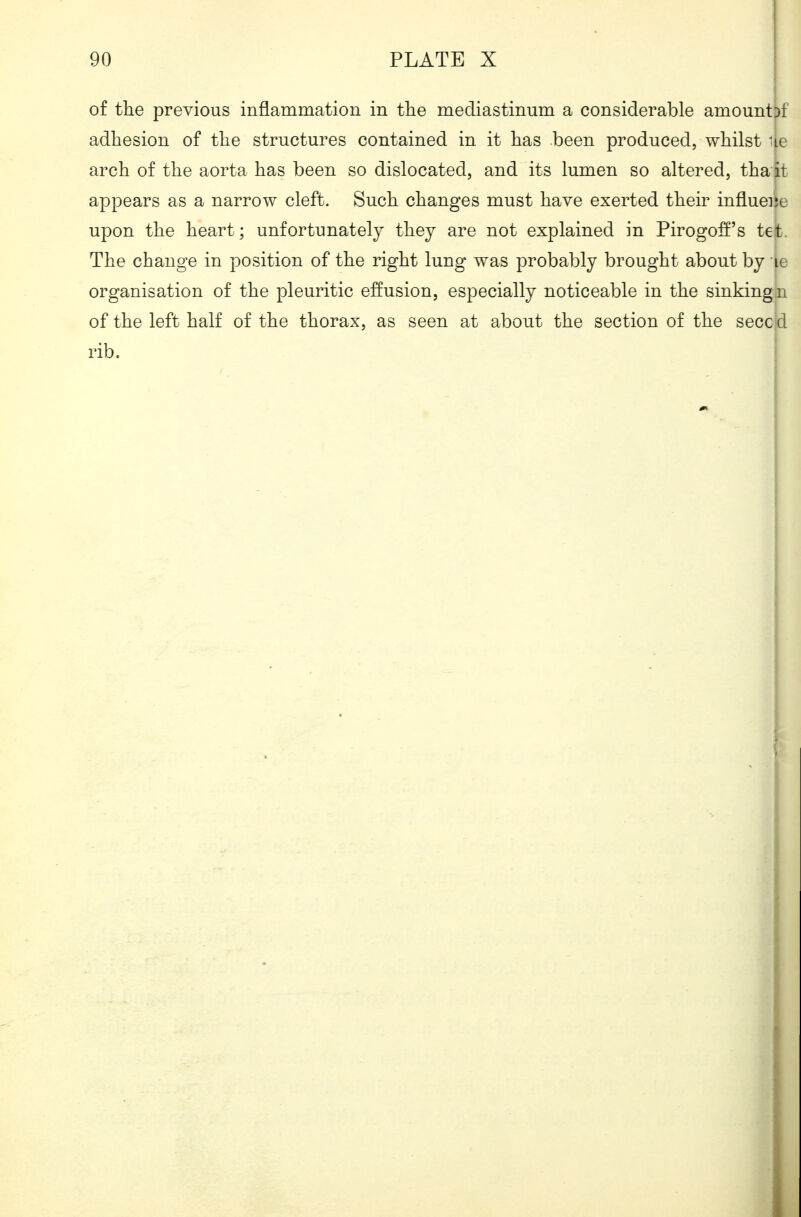 90 PLATE X j of the previous inflammation in the mediastinum a considerable amount!)f adhesion of the structures contained in it has been produced, whilst ue arch of the aorta has been so dislocated, and its lumen so altered, thait appears as a narrow cleft. Such changes must have exerted their influeiie upon the heart; unfortunately they are not explained in Pirogo:ff's tet. The change in position of the right lung was probably brought about by le organisation of the pleuritic effusion, especially noticeable in the sinkingn of the left half of the thorax, as seen at about the section of the secc d