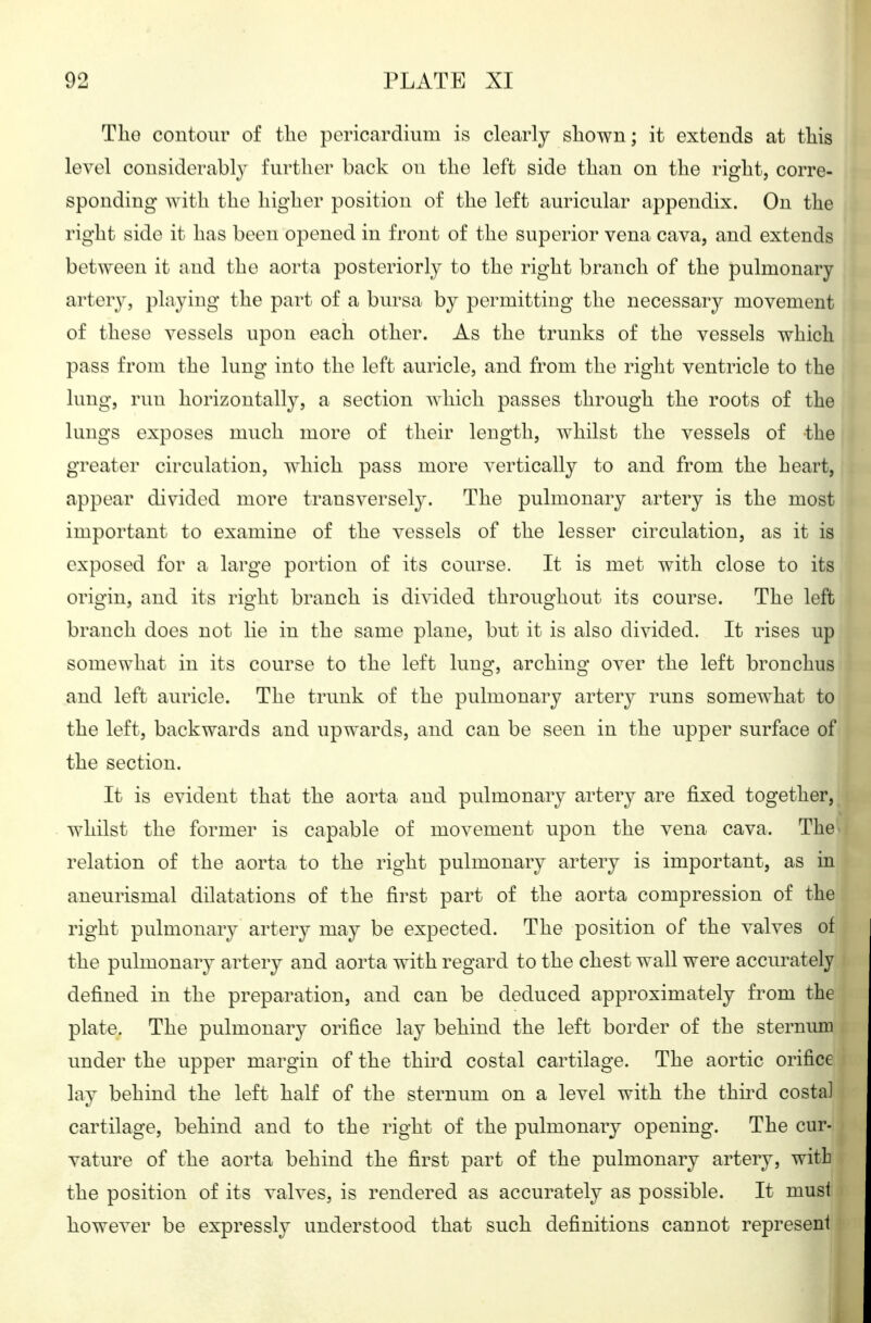 Tlio contour of the pericardium is clearly shown; it extends at this level considerably further back on the left side than on the right, corre- sponding with the higher position of the left auricular appendix. On the right side it has been opened in front of the superior vena cava, and extends between it and the aorta posteriorly to the right branch of the pulmonary artery, playing the part of a bursa by permitting the necessary movement of these vessels upon each other. As the trunks of the vessels which pass from the lung into the left auricle, and from the right ventricle to the lung, run horizontally, a section which passes through the roots of the lungs exposes much more of their length, whilst the vessels of the greater circulation, which pass more vertically to and from the heart, appear divided more transversely. The pulmonary artery is the most important to examine of the vessels of the lesser circulation, as it is exposed for a large portion of its course. It is met with close to its origin, and its right branch is divided throughout its course. The left branch does not lie in the same plane, but it is also divided. It rises up somewhat in its course to the left lung, arching over the left bronchus and left auricle. The trunk of the pulmonary artery runs somewhat to the left, backwards and upwards, and can be seen in the upper surface of the section. It is evident that the aorta and pulmonary artery are fixed together, whilst the former is capable of movement upon the vena cava. The* relation of the aorta to the right pulmonary artery is important, as in aneurismal dilatations of the first part of the aorta compression of the right pulmonary artery may be expected. The position of the valves of the pulmonary artery and aorta with regard to the chest wall were accurately defined in the preparation, and can be deduced approximately from the plate. The pulmonary orifice lay behind the left border of the sternum under the upper margin of the third costal cartilage. The aortic orifice lay behind the left half of the sternum on a level with the thu^d costal cartilage, behind and to the right of the pulmonarj^ opening. The cur- vature of the aorta behind the first part of the pulmonary artery, with the position of its valves, is rendered as accurately as possible. It must however be expressly understood that such definitions cannot represent
