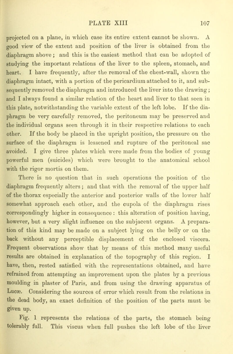 projected on a plane, in which case its entire extent cannot be shown. A good view of the extent and position of the liver is obtained from the diaphragm above; and this is the easiest method that can be adopted of studying the important relations of the liver to the spleen, stomach, and heart. I have frequently, after the removal of the chest-wall, shown the diaphragm intact, with a portion of the pericardium attached to it, and sub- sequently removed the diaphragm and introduced the liver into the drawing; and I always found a similar relation of the heart and liver to that seen in this plate, notwithstanding the variable extent of the left lobe. If the dia- phragm be very carefully removed, the peritoneum may be preserved and the individual organs seen through it in their respective relations to each other. If the body be placed in the upright position, the pressure on the surface of the diaphragm is lessened and rupture of the peritoneal sac avoided. I give three plates which were made from the bodies of young powerful men (suicides) which were brought to the anatomical school with the rigor mortis on them. There is no question that in such operations the position of the diaphragm frequently alters; and that with the removal of the upper half of the thorax especially the anterior and posterior walls of the lower half somewhat approach each other, and the cupola of the diaphragm rises correspondingly higher in consequence : this alteration of position having, however, but a very slight influence on the subjacent organs. A prepara- tion of this kind may be made on a subject lying on the belly or on the back without any perceptible displacement of the enclosed viscera. Frequent observations show that by means of this method many useful results are obtained in explanation of the topography of this region. I have, then, rested satisfied with the representations obtained, and have refrained from attempting an improvement upon the plates by a previous moulding in plaster of Paris, and from using the drawing apparatus of Lucse. Considering the sources of error which result from the relations in the dead body, an exact definition of the position of the parts must be given up. Fig. 1 represents the relations of the parts, the stomach being tolerably full. This viscus when full pushes the left lobe of the liver