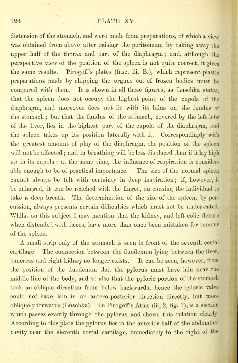 distension of the stomacli, and were made from preparations, of which a view was obtained from above after raising the peritoneum by taking away the upper half of the thorax and part of the diaphragm; and, although the perspective view of the position of the spleen is not quite correct, it gives the same results. Pirogoff's plates (fasc. iii, B.), which represent plastic preparations made by chipping the organs out of frozen bodies must be compared with them. It is shown in all these figures, as Luschka states, that the spleen does not occupy the highest point of the cupola of the diaphragm, and moreover does not lie with its hilus on the fundus of the stomach; but that the fundus of the stomach, covered by the left lobe of the liver, lies in the highest part of the cupola of the diaphragm, and the spleen takes up its position laterally with it. Correspondingly with the greatest amount of play of the diaphragm, the position of the spleen will not be affected; and in breathing will be less displaced than if it lay high up in its cupola : at the same time, the influence of respiration is consider- able enough to be of practical importance. The size of the normal spleen cannot always be felt with certainty in deep inspiration; if, however, it be enlarged, it can be reached with the finger, on causing the individual to take a deep breath. The determination of the size of the spleen, by per- cussion, always presents certain difficulties which must not be under-rated. Whilst on this subject I may mention that the kidney, and left colic flexure when distended with fgeces, have more than once been mistaken for tumour of the spleen. A small strip only of the stomach is seen in front of the seventh costal cartilage. The connection between the duodenum lying between the liver, pancreas and right kidney no longer exists. It can be seen, however, from the position of the duodenum that the pylorus must have lain near the middle line of the body, and so also that the pyloric portion of the stomach took an oblique direction from below backwards, hence the pyloric valve could not have lain in an antero-posterior direction directly, but more obliquely forwards (Luschka). In Pirogofl's Atlas (iii, 2, fig. l),is a section which passes exactly through the pylorus and shows this relation clearly. According to this plate the pylorus lies in the anterior half of the abdominal cavity near the eleventh costal cartilage, immediately to the right of the