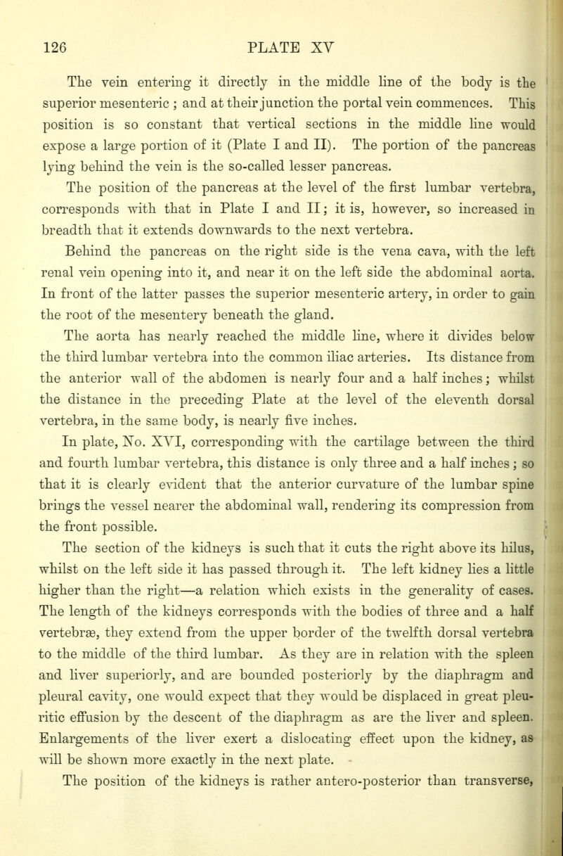 The vein entering it directly in the middle line of the body is the superior mesenteric ; and at their junction the portal vein commences. This position is so constant that vertical sections in the middle line would expose a large portion of it (Plate I and II). The portion of the pancreas lying behind the vein is the so-called lesser pancreas. The position of the pancreas at the level of the first lumbar vertebra, corresponds with that in Plate I and II; it is, however, so increased in breadth that it extends downwards to the next vertebra. Behind the pancreas on the right side is the vena cava, with the left renal vein opening into it, and near it on the left side the abdominal aorta. In front of the latter passes the superior mesenteric artery, in order to gain the root of the mesentery beneath the gland. The aorta has nearly reached the middle line, where it divides below the third lumbar vertebra into the common iliac arteries. Its distance from the anterior wall of the abdomen is nearly four and a half inches; whilst the distance in the preceding Plate at the level of the eleventh dorsal vertebra, in the same body, is nearly five inches. In plate, No. XYI, corresponding with the cartilage between the third and fourth lumbar vertebra, this distance is only three and a half inches; so that it is clearly evident that the anterior curvature of the lumbar spine brings the vessel nearer the abdominal wall, rendering its compression from the front possible. The section of the kidneys is such that it cuts the right above its hilus, whilst on the left side it has passed through it. The left kidney hes a little higher than the right—a relation which exists in the generality of cases. The length of the kidneys corresponds with the bodies of three and a half vertebrse, they extend from the upper border of the twelfth dorsal vertebra to the middle of the third lumbar. As they are in relation with the spleen and liver superiorly, and are bounded posteriorly by the diaphragm and pleural cavity, one would expect that they would be displaced in great pleu- ritic effusion by the descent of the diaphragm as are the liver and spleen. Enlargements of the liver exert a dislocating effect upon the kidney, as will be shown more exactly in the next plate. - The position of the kidneys is rather antero-posterior than transverse,