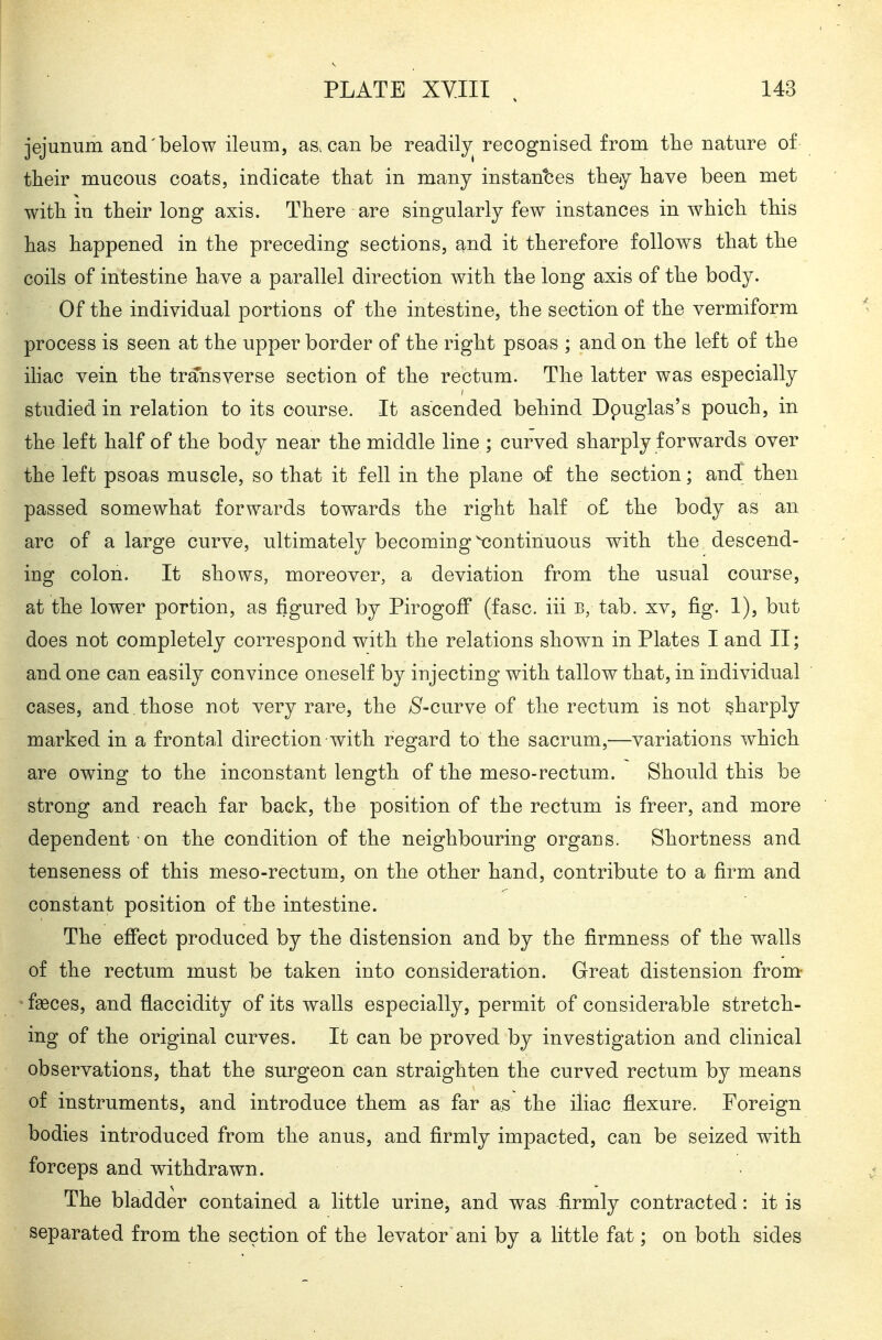 jejunum and'below ileum, as. can be readily^ recognised from the nature of their mucous coats, indicate tliat in many instantes they have been met with in their long axis. There are singularly few instances in which this has happened in the preceding sections, and it therefore follows that the coils of intestine have a parallel direction with the long axis of the body. Of the individual portions of the intestine, the section of the vermiform process is seen at the upper border of the right psoas ; and on the left of the ihac vein the transverse section of the rectum. The latter was especially studied in relation to its course. It ascended behind Dpuglas's pouch, in the left half of the body near the middle line ; curved sharply forwards over the left psoas muscle, so that it fell in the plane of the section; and then passed somewhat forwards towards the right half o£ the body as an arc of a large curve, ultimately becoming Continuous with the descend- ing colon. It shows, moreover, a deviation from the usual course, at the lower portion, as figured by Pirogoff (fasc. iii b, tab. xv, fig. 1), but does not completely correspond with the relations shown in Plates I and II; and one can easily convince oneself by injecting with tallow that, in individual cases, and those not very rare, the ;S^-curve of the rectum is not sharply marked in a frontal direction with regard to the sacrum,—variations which are owing to the inconstant length of the meso-rectum. Should this be strong and reach far back, the position of the rectum is freer, and more dependent on the condition of the neighbouring organs. Shortness and tenseness of this meso-rectum, on the other hand, contribute to a firm and constant position of the intestine. The effect produced by the distension and by the firmness of the walls of the rectum must be taken into consideration. Great distension from faeces, and flaccidity of its walls especially, permit of considerable stretch- ing of the original curves. It can be proved by investigation and clinical observations, that the surgeon can straighten the curved rectum by means of instruments, and introduce them as far as the iliac flexure. Foreign bodies introduced from the anus, and firmly impacted, can be seized with forceps and withdrawn. The bladder contained a little urine, and was firmly contracted: it is separated from the section of the levator ani by a little fat; on both sides