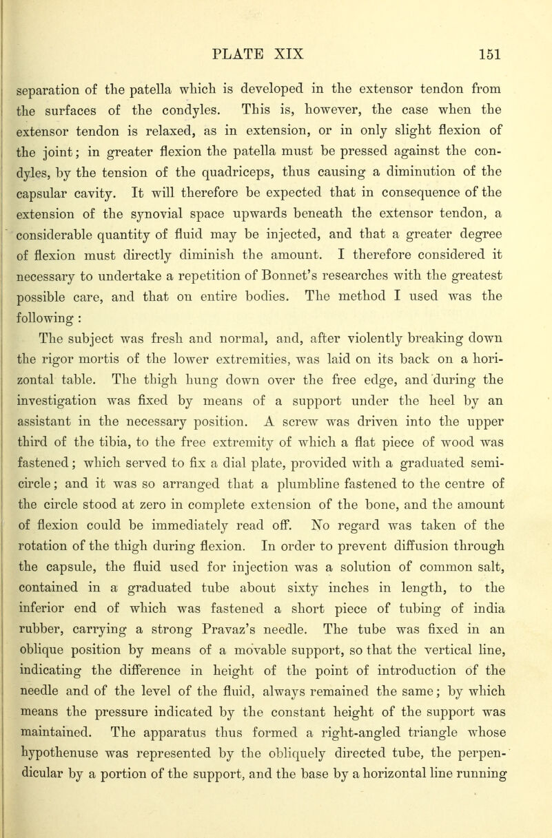 Separation of the patella wliicli is developed in the extensor tendon from the surfaces of the condyles. This is, however, the case when the extensor tendon is relaxed, as in extension, or in only slight flexion of the joint; in greater flexion the patella mnst be pressed against the con- dyles, by the tension of the quadriceps, thus causing a diminution of the capsular cavity. It will therefore be expected that in consequence of the extension of the synovial space upwards beneath the extensor tendon, a considerable quantity of fluid may be injected, and that a greater degree of flexion must directly diminish the amount. I therefore considered it necessary to undertake a repetition of Bonnet's researches with the greatest possible care, and that on entire bodies. The method I used was the ! following : j The subject was fresh and normal, and, after violently breaking down j the rigor mortis of the lower extremities, was laid on its back on a hori- zontal table. The thigh hung down over the free edge, and'during the j investigation was fixed by means of a support under the heel by an assistant in the necessary position. A screw was driven into the upper I third of the tibia, to the free extremity of which a flat piece of wood was I fastened; which served to fix a dial plate, provided with a graduated semi- circle ; and it was so arranged that a plumbHne fastened to the centre of the circle stood at zero in complete extension of the bone, and the amount I of flexion could be immediately read ofl. 'No regard was taken of the rotation of the thigh during flexion. In order to prevent diffusion through the capsule, the fluid used for injection was a solution of common salt, contained in a graduated tube about sixty inches in length, to the inferior end of which was fastened a short piece of tubing of india rubber, carrying a strong Pravaz's needle. The tube was fixed in an oblique position by means of a movable support, so that the vertical line, indicating the difference in height of the point of introduction of the i needle and of the level of the fluid, always remained the same; by which means the pressure indicated by the constant height of the support was maintained. The apparatus thus formed a right-angled triangle whose hypothenuse was represented by the obliquely directed tube, the perpen- dicular by a portion of the support, and the base by a horizontal line running I