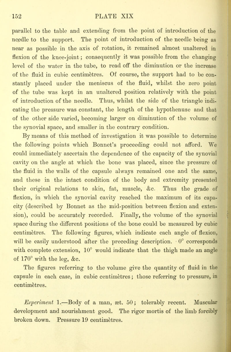 parallel to tlie table and extending from the point of introduction of the needle to the support. The point of introduction of the needle being as near as possible in the axis of rotation, it remained almost unaltered in flexion of the knee-joint; consequently it was possible from the changing level of the water in the tube, to read off the diminution or the increase of the fluid in cubic centimetres. Of course, the support had to be con- stantly placed under the meniscus of the fluid, whilst the zero point of the tube was kept in an unaltered position relatively with the point of introduction of the needle. Thus, whilst the side of the triangle indi- cating the pressure was constant, the length of the hypothenuse and that of the other side varied, becoming larger on diminution of the volume of the synovial space, and smaller in the contrary condition. By means of this method of investigation it was possible to determine the following points which Bonnet's proceeding could not afford. We could immediately ascertain the dependence of the capacity of the synovial cavity on the angle at which the bone was placed, since the pressure of the fluid in the walls of the capsule always remained one and the same, and these in the intact condition of the body and extremity presented their original relations to skin, fat, muscle, &c. Thus the grade of flexion, in which the synovial cavity reached the maximum of its capa- city (described by Bonnet as the mid-position between flexion and exten- sion), could be accurately recorded. Finally, the volume of the synovial space during the different positions of the bone could be measured by cubic centimetres. The following figures, which indicate each angle of flexion, will be easily understood after the preceding description. 0° corresponds with complete extension, 10° would indicate that the thigh made an angle of 170° with the leg, &c. The figures referring to the volume give the quantity of fluid in the capsule in each case, in cubic centimetres; those referring to pressure, in centimetres. Experiment 1.—Body of a man, set. 50; tolerably recent. Muscular development and nourishment good. The rigor mortis of the limb forcibly broken down. Pressure 19 centimetres.