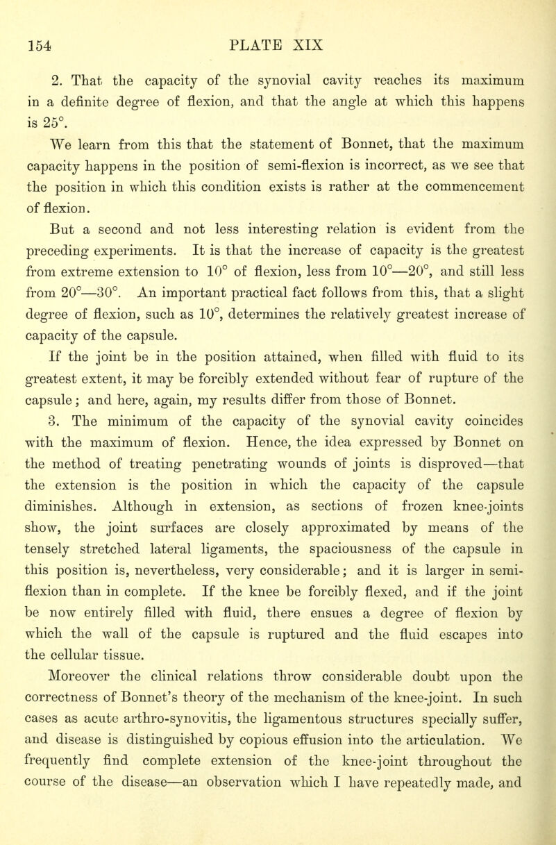 2. That the capacity of the synovial cavity reaches its maximum in a definite degree of flexion, and that the angle at which this happens is 25^ We learn from this that the statement of Bonnet, that the maximum capacity happens in the position of semi-flexion is incorrect, as we see that the position in which this condition exists is rather at the commencement of flexion. But a second and not less interesting relation is evident from the preceding experiments. It is that the increase of capacity is the greatest from extreme extension to 10° of flexion, less from 10°—20°, and still less from 20°—30°. An important practical fact follows from this, that a slight degree of flexion, such as 10°, determines the relatively greatest increase of capacity of the capsule. If the joint be in the position attained, when filled with fluid to its greatest extent, it may be forcibly extended without fear of rupture of the capsule; and here, again, my results differ from those of Bonnet. 3. The minimum of the capacity of the synovial cavity coincides with the maximum of flexion. Hence, the idea expressed by Bonnet on the method of treating penetrating wounds of joints is disproved—that the extension is the position in which the capacity of the capsule diminishes. Although in extension, as sections of frozen knee-joints show, the joint surfaces are closely approximated by means of the tensely stretched lateral ligaments, the spaciousness of the capsule in this position is, nevertheless, very considerable; and it is larger in semi- flexion than in complete. If the knee be forcibly flexed, and if the joint be now entirely filled with fluid, there ensues a degree of flexion by which the wall of the capsule is ruptured and the fluid escapes into the cellular tissue. Moreover the clinical relations throw considerable doubt upon the correctness of Bonnet's theory of the mechanism of the knee-joint. In such cases as acute arthro-synovitis, the ligamentous structures specially suffer, and disease is distinguished by copious effusion into the articulation. We frequently find complete extension of the knee-joint throughout the course of the disease—an observation which I have repeatedly made, and