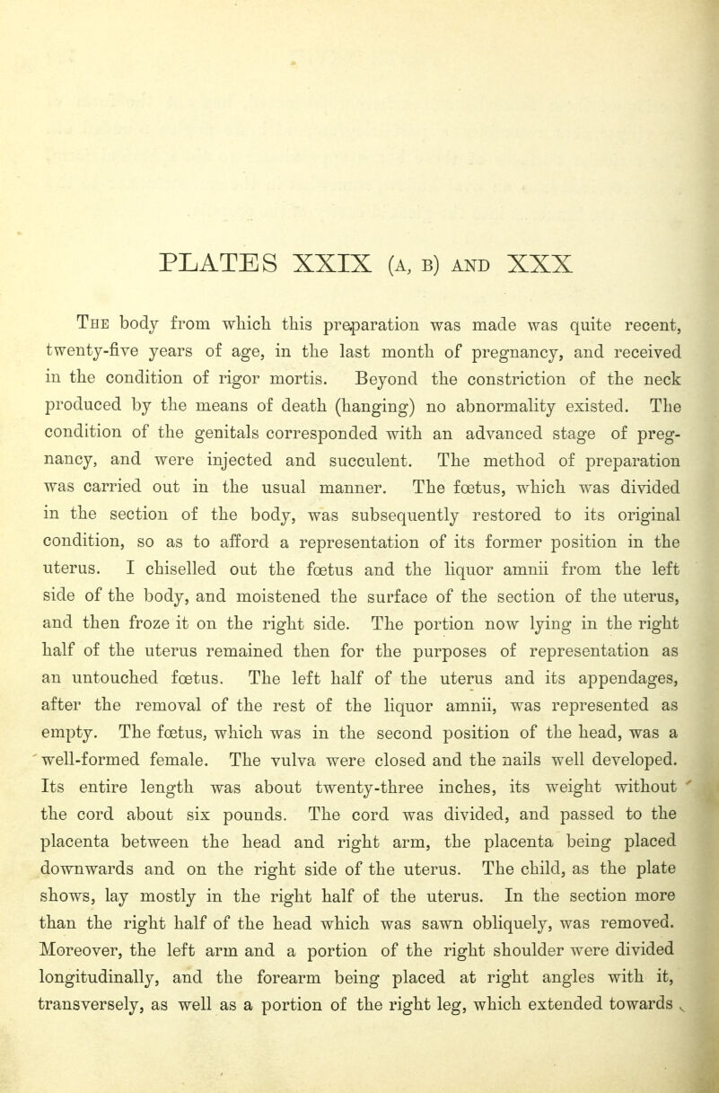 The body from whicli this praparation was made was quite recent, twenty-five years of age, in the last month of pregnancy, and received in the condition of rigor mortis. Beyond the constriction of the neck produced by the means of death (hanging) no abnormality existed. The condition of the genitals corresponded with an advanced stage of preg- nancy, and were injected and succulent. The method of preparation was carried out in the usual manner. The foetus, which was divided in the section of the body, was subsequently restored to its original condition, so as to afford a representation of its former position in the uterus. I chiselled out the foetus and the liquor amnii from the left side of the body, and moistened the surface of the section of the uterus, and then froze it on the right side. The portion now lying in the right half of the uterus remained then for the purposes of representation as an untouched foetus. The left half of the uterus and its appendages, after the removal of the rest of the liquor amnii, was represented as empty. The foetus, which was in the second position of the head, was a 'well-formed female. The vulva were closed and the nails well developed. Its entire length was about twenty-three inches, its weight without the cord about six pounds. The cord was divided, and passed to the placenta between the head and right arm, the placenta being placed downwards and on the right side of the uterus. The child, as the plate shows, lay mostly in the right half of the uterus. In the section more than the right half of the head which was sawn obliquely, was removed. Moreover, the left arm and a portion of the right shoulder were divided longitudinally, and the forearm being placed at right angles with it, transversely, as well as a portion of the right leg, which extended towards ^