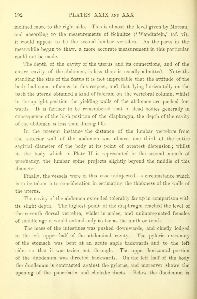 inclined more to the right side. This is ahnost the level given by Moreau, and according to the measurements of Schnitze ('Wandtafeln,' taf. vi), it would appear to be the second lumbar vertebra. As the parts in the meanwhile began to thaw, a more accurate measm'ement in this particular could not be made. The depth of the cavity of the uterus and its connections, and of the entire cavity of the abdomen, is less than is usually admitted. Xotwith- standing the size of the fcetus it is not improbable that the attitude of the body had some influence in this respect, and that Ipng horizontally on the back the uterus obtained a kind of fulcrum on the vertebral column, whilst in the upright position the yielding walls of the abdomen are pushed for- wards. It is farther to be remembered that in dead bodies generally in consequence of the high position of the diaphi'agm, the depth of the cavity of the abdomen is less than during life. In the present instance the distance of the lumbar vertebrae from the anterior wall of the abdomen was almost one third of the entire sagittal diameter of the body at its point of greatest distension; whilst in the body which in Plate II is represented in the second month of pregnancy, the lumbar spine projects slightly beyond the middle of this diameter. Finally, the vessels were in this case uninjected—a circumstance which is to be taken into consideration in estimating the thickness of the walls of the uterus. The cavity of the abdomen extended tolerably far up in comparison with its slight depth. The highest point of the diaphragm reached the level of the seventh dorsal vertebra, whilst in males, and unimpregnated females of middle age it would extend only as far as the ninth or tenth. The mass of the intestines was pushed downwards, and chiefly lodged in the left upper half of the abdominal cavity. The pyloric extremity of the stomach was bent at an acute angle backwards and to the left side, so that it was twice cut through. The upper horizontal portion of the duodenum was directed backwards. On the left half of the body the duodenum is contracted against the pylorus, and moreover shows the opening of the pancreatic and choledic ducts. Below the duodenum is