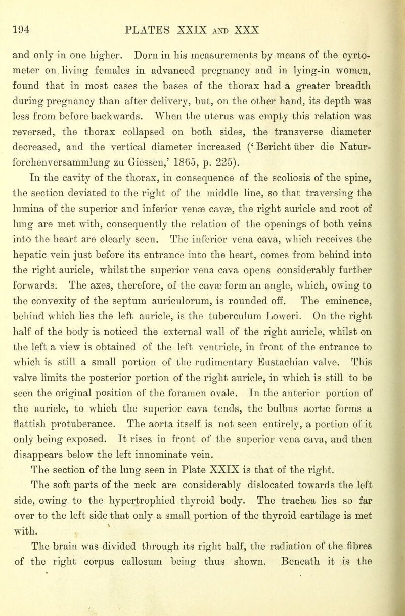 and only in one Mgher. Dorn in Tiis measurements by means of tlie cyrto- meter on living females in advanced pregnancy and in lying-in women, found that in most cases tlie bases of the tborax had a greater breadth during pregnancy than after delivery, but, on the other hand, its depth was less from before backwards. When the uterus was empty this relation was reversed, the thorax collapsed on both sides, the transverse diameter decreased, and the vertical diameter increased Bericht über die Natur- forchenversammlung zu Glessen,' 1865, p. 225). In the cavity of the thorax, in consequence of the scoliosis of the spine, the section deviated to the right of the middle line, so that traversing the lumina of the superior and inferior ven^ cavge, the right auricle and root of lung are met with, consequently the relation of the openings of both veins into the heart are clearly seen. The inferior vena cava, which receives the hepatic vein just before its entrance into the heart, comes from behind into the right auricle, whilst the superior vena cava opens considerably further forwards. The axes, therefore, of the cav^e form an angle, which, owing to the convexity of the septum auriculorum, is rounded off. The eminence, behind which lies the left auricle, is the tuberculum Loweri. On the right half of the body is noticed the external wall of the right auricle, whilst on the left a view is obtained of the left ventricle, in front of the entrance to which is still a small portion of the rudimentary Eustachian valve. This valve limits the posterior portion of the right auricle, in which is still to be seen the original position of the foramen ovale. In the anterior portion of the auricle, to which the superior cava tends, the bulbus aortas forms a flattish protuberance. The aorta itself is not seen entirely, a portion of it only being exposed. It rises in front of the superior vena cava, and then disappears below the left innominate vein. The section of the lung seen in Plate XXIX is that of the right. The soft parts of the neck are considerably dislocated towards the left side, owing to the hypertrophied thyroid body. The trachea lies so far over to the left side that only a small portion of the thyroid cartilage is met with. The brain was divided through its right half, the radiation of the fibres of the right corpus callosum being thus shown. Beneath it is the