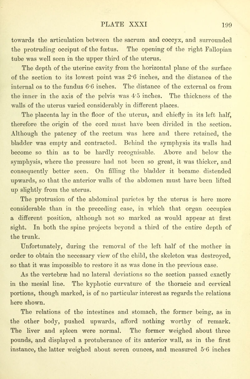 towards tlie articulation between the sacrum and coccyx, and surrounded tlie protruding occiput of tlie foetus. Tlie opening of the right Fallopian tube was well seen in the upper third of the uterus. The depth of the uterine cavity from the horizontal plane of the surface of the section to its lowest point was 2*6 inches^ and the distance of the internal os to the fundus 6*6 inches. The distance of the external os from the inner in the axis of the pelvis was 4'5 inches. The thickness of the walls of the uterus varied considerably in different places. The placenta lay in the floor of the uterus, and chiefly in its left half, therefore the origin of the cord must have been divided in the section. Although the patency of the rectum was here and there retained, the bladder was empty and contracted. Behind the symphysis its walls had become so thin as to be hardly recognisable. Above and below the symphysis, where the pressure had not been so great, it was thicker, and consequently better seen. On filling the bladder it became distended upwards, so that the anterior walls of the abdomen must have been lifted up slightly from the uterus. The protrusion of the abdominal parietes by the uterus is here more considerable than in the preceding case, in which that organ occupies a different position, although not so marked as would appear at first sight. In both the spine projects beyond a third of the entire depth of the trunk. Unfortunately, during the removal of the left half of the mother in order to obtain the necessary view of the child, the skeleton was destroyed, so that it was impossible to restore it as was done in the previous case. As the vertebrae had no lateral deviations so the section passed exactly in the mesial line. The kyphotic curvature of the thoracic and cervical portions, though marked, is of no particular interest as regards the relations here shown. The relations of the intestines and stomach, the former being, as in the other body, pushed upwards, afford nothing worthy of remark. The liver and spleen were normal. The former weighed about three pounds, and displayed a protuberance of its anterior wall, as in the first instance, the latter weighed about seven ounces, and measured 5*6 inches