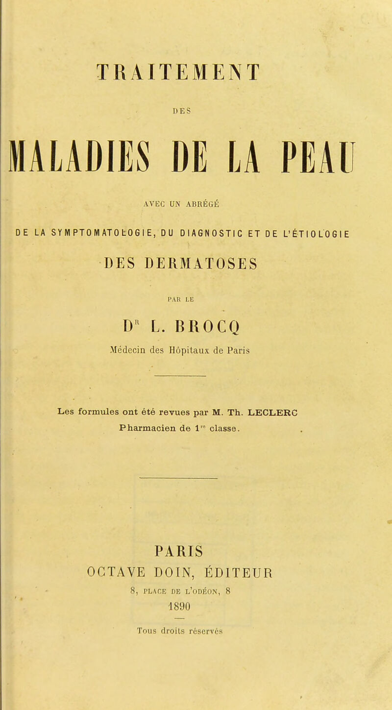 DES MALADIES DE LA PEAU AVEC UN ABRÉGÉ DE LA SYMPTOMATOtOGIE, DU DIAGNOSTIC ET DE L'ÉTIOLOGIE DES DERMATOSES PAK LE L. BROCQ Médecin des Hôpitaux de Paris Les formules ont été revues par M. Th. LECLERC Pharmacien de V classe. PARIS OCTAVE DOIN, ÉDITEUR 8, PLAriî DE l'odéon, 8 1890 Tous droits réserves