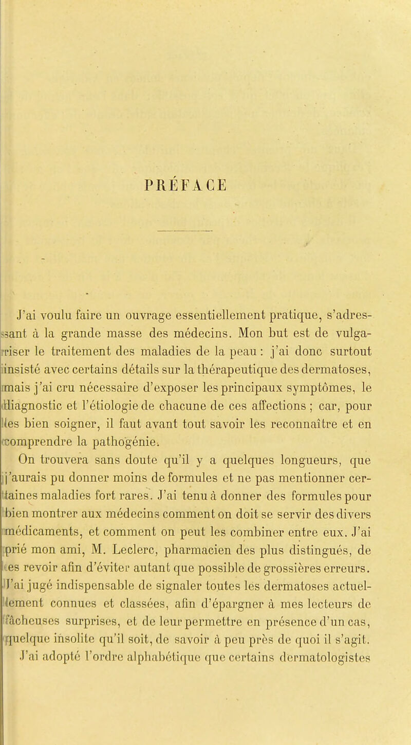 PRÉFACE J'ai voulu faire un ouvrage essentiellement pratique, s'adres- ssant à la grande masse des médecins. Mon but est de vulga- riser le traitement des maladies de la peau : j'ai donc surtout iinsisté avec certains détails sur la thérapeutique des dermatoses, mais j'ai cru nécessaire d'exposer les principaux symptômes, le (diagnostic et l'étiologie de chacune de ces affections ; car, pour Ues bien soigner, il faut avant tout savoir les reconnaître et en ('Comprendre la patho'génie. On trouvera sans doute qu'il y a quelques longueurs, que ij'aurais pu donner moins de formules et ne pas mentionner cer- Itaines maladies fort rares. J'ai tenu à donner des formules pour Ibien montrer aux médecins comment on doit se servir des divers imédicaments, et comment on peut les combiner entre eux. J'ai iprié mon ami, M. Leclerc, pharmacien des plus distingués, de • es revoir afin d'éviter autant que possible de grossières erreurs. IJ'ai jugé indispensable de signaler toutes les dermatoses actuel- lement connues et classées, afm d'épargner à mes lecteurs de Ffâcheuses surprises, et de leur permettre en présence d'un cas, 'quelque insolite qu'il soit, de savoir à peu près de quoi il s'agit. J'ai adopté l'ordre alphabétique que certains dermatologistes