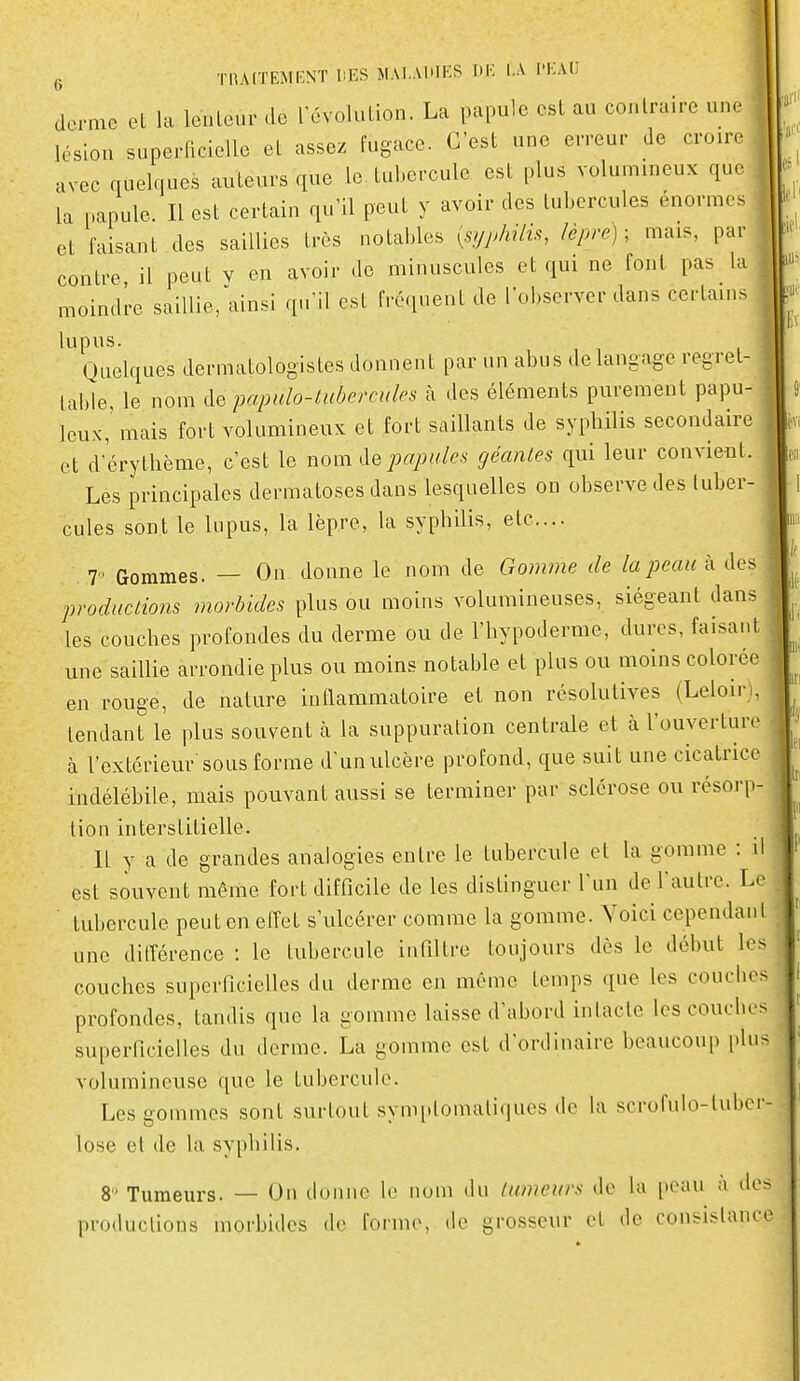 derme et la lenleur de révolution. La papule est au conlraire une lésion superficielle et assez fugace. C'est une erreur de croire avec quelques auteurs que le tubercule est plus volummeux que la papule. Il est certain qu'il peut y avoir des tubercules énormes et faisant des saillies très notables {sypldlk, lèpre); mais, par contre il peut v en avoir de minuscules et qui ne font pas la moindre saillie/ainsi qu'il est fréquent de l'observer dans certains lupus. Quelques dermatologistes donnent par un abus de langage regret- table, le nom de pcqmlo-tuberciiles à des éléments purement papu- Icux, mais fort volumineux et fort saillants de syphilis secondaire et d'érythème, c'est le nom de j)apiiles géantes qui leur convient. Les principales dermatoses dans lesquelles on observe des tuber- cules sont le lupus, la lèpre, la syphilis, etc.... 7. Gommes. — On donne le nom de Gomme de la peau à des productions morbides plus ou moins volumineuses, siégeant dans les couches profondes du derme ou de l'hypoderme, dures, faisant une saillie arrondie plus ou moins notable et plus ou moins colorée en rouge, de nature inflammatoire et non résolutives (LeloirU tendant le plus souvent à la suppuration centrale et à l'ouverture à l'extérieur sous forme d'un ulcère profond, que suit une cicatrice indélébile, mais pouvant aussi se terminer par sclérose ou résorp- tion interstitielle. Il y a de grandes analogies entre le tubercule et la gomme : il est souvent même fort difficile de les distinguer l'un de l'autre. Le .  tubercule peut en elTet s'ulcérer comme la gomme. Voici cependant ! une ditîérence : le tubercule infiltre toujours dès le début les = couches superficielles du derme en même temps que les couclies profondes, tandis que la gomme laisse d'abord inlacte les coucbes superficielles du derme. La gomme est d'ordinaire beaucoup plu> volumineuse que le tubercule. Les gommes sont surtout symidomaliques de la scrofulo-tubcr- lose et de la sypbilis. 8 Tumeurs. — On donne le nom du tumeurs do la peau a dos productions morbides de forme, de grosseur et de consislance