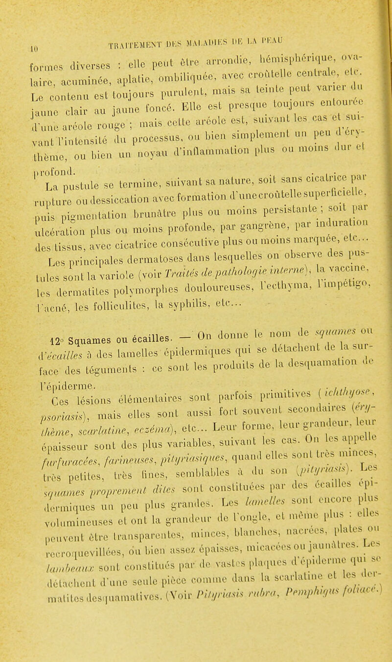 fo,-™o. diverses : elle peut èl,-e arromlie. l'é-^l'^nque ov„- laire, acurainée, aplatie, on,biliqude, avec croutelle cenfale, e Le contenu est toujou.s purulent, mais sa le.nto peut vav u iaune clair au jaune fonc6. Elle est presque toujours enlouife atl» J,. , ..als cette aréoio est, suivant les cas e su,- vant l'intensité ,lu processus, ou bien simplement un peu J er tl,éme, ou bien un noyau .Vinnammation plus ou moins .lu, el ''Tr pustule se termine, suivant sa nature, soit sans cicatnce par rupture ou dessiccation avec formation d'unecroûtelle superficielle, puis pigmentation brunâtre plus ou moins persistante; soit par lacération plus ou moins profonde, par gangrène, par induration des tissus, avec cicatrice consécutive plus ou moins marquée, etc.. Les principales dermatoses dans lesquelles on observe des pus- tules sont la variole (voir Traités de pathologie interne), la vaccine, les dermatites polymorphes douloureuses, Vecthyma, l impétigo, l'acné, les folliculites, la syphilis, etc.. 120 Squames ou écailles. - On donne le nom de sg^uanes ou ^'écailles à des lamelles épidermiques qui se détachent de la su,- face des téguments : ce sont les produits de la desquamation d. l'épiderme. . , • i ,i.„ Ces lésions élémentaires sont parfois primitives { iMyo^^^. psoriasis), mais elles sont aussi fort souvent ^^^^^-'^^l^^l^ \kème, scarlatine, ec.énu^, etc.. Leur forme, l-^ S'-a-^- ^ épaisseur sont des plus variables, suivant les cas. On les appelle Luracêes, farineuses, pityriasiqucs, quand elles sont très minces, t,ès petites, très fines, semblables à du son [pUynasis). Le^ panâmes proprement dites sont constituées par des écailles op>- dormiques un peu plus grandes. Les sont encore pl s volumineuses et ont la grandeur de l'ongle, et môme plus : elle, peuvent être transparentes, minces, blanches, nacrées, plates ou recroquevillées, 6u bien assez épaisses, micacées ou jaunâtres. Lc> lambeau., sont constitués par do vasti^s plaques d'épiderme qu. s. détachent d'une seule pièce comme dans la scarlatine et les de.- matitesdesquamatives.(Voir Piluriasis rubra, Pemphu,us foluue.