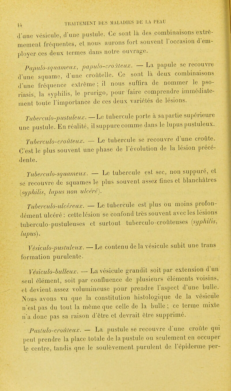 tluae vésicule, d'une pustule. Ce sont là des combinaisons extrê- mement fréquentes, et nous aurons fort souvent loccasiou d'em- ployer ces deux termes dans notre ouvrage. Papulo-sqnameux, papulo-croûLeux. - La papule se recouvre d'une squame, d'une croCitelle. Ce sont là deux combinaisons d'une fréquence extrême ; il nous suffira de nommer le pso- riasis, la sypbilis, le prurigo, pour faire comprendre immédiate- ment'toute l'importance de ces deux variétés de lésions. Tuberculo-pustuleux. — Le tubercule porte à sa partie supérieure une pustule. En réalité, il suppure comme dans le lupus pustuleux. Tuberculo-croûteux. — Le tubercule se recouvre d'une croûte. C'est le plus souvent une phase de l'évolution de la lésion précé- dente. Tuberculo-squameux. — Le tubercule est sec, non suppuré, et se recouvre de squames le plus souvent assez fines et blanchâtres [st/philis, lupus non ulcéré). Tubei'culo-ulcéreux. — Le tubercule est plus ou moins profon- dément ulcéré : cette lésion se confond très souvent avec les lésions tuberculo-pustuleuses et surtout tuberculo-croûteuses {syphilis, lupus). Vésiculo-pusluleux. — Le contenu de la vésicule subit une trans formation purulente. Vésiculo-bulleux. — La vésicule grandit soit par extension d'un .seul élément, soit par confluence de plusieurs éléments voisins, et devient, assez volumineuse pour prendre l'aspect d'une bulle. Nous avons vu que la constitution histologique de la vésicule n'est pas du tout la môme que celle de la bulle; ce terme mixte n'a donc pas sa raison d'être et devrait être supprimé. Puslulo-croûleux. — La pustule se recouvre d'une croûte qui peut prendre la place totale de la pustule ou seulement en occuper Le centre, tandis qne le soulèvement purulent de l'épiderme per-