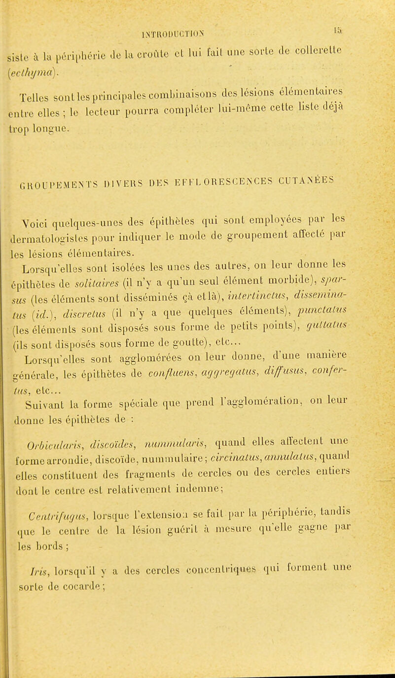 inti\oi)Lu:ti()N sisle à la pci-iphéne -le la croùlo cL lui lail une sofle de coUerellc [ecthyma). Telles sont les principales combinaisons des lésions élémenUires entre elles ; le lecteur pourra compléter lui-même cette liste déjà trop longue. GKOUPEMENTS DIVERS DES EFI'L ORESCEiNCES CUTANÉES Voici quelques-unes des épithètes qui sont employées par les dermatologisles pour indiquer le mode de groupement affecté par les lésions élémentaires. Lorsqu'elles sont isolées les unes des autres, on leur donne les épithètes de solitaires (il n'y a qu'un seul élément morbide), spar- sus (les éléments sont dissémines çà etlà), inlertinctus, dissemina- tus {id.), discreius (il n'y a que quelques éléments), punctalvs (les éléments sont disposés sous forme de petits points), gullalns (ils sont disposés sous forme de goutte), etc.. Lorsqu'elles sont agglomérées on leur donne, d'une manière générale, les épithètes de confluens, agrjregatus, diffusas, confcr- liis, etc.. Suivant la forme spéciale que prend l'agglomération, on leur donne les épithètes de : Orbicularis, discoïdes, nummidaris, quand elles alîectent une forme arrondie, discoïde, nmn\nn\-A\vQ ] circinatm,cmnidaius, quand elles constituent des fragments de cercles ou des cercles entiers dont le centre est relativement indemne; Ceiilrifugus, lorsque l'extensio:! se fait par hi périphérie, tandis que le centre de la lésion guérit à mesure qu'elle gagne par les bords ; Iris, lorsqu'il y a des cercles concentriques «lui forment une sorte de cocarde ;