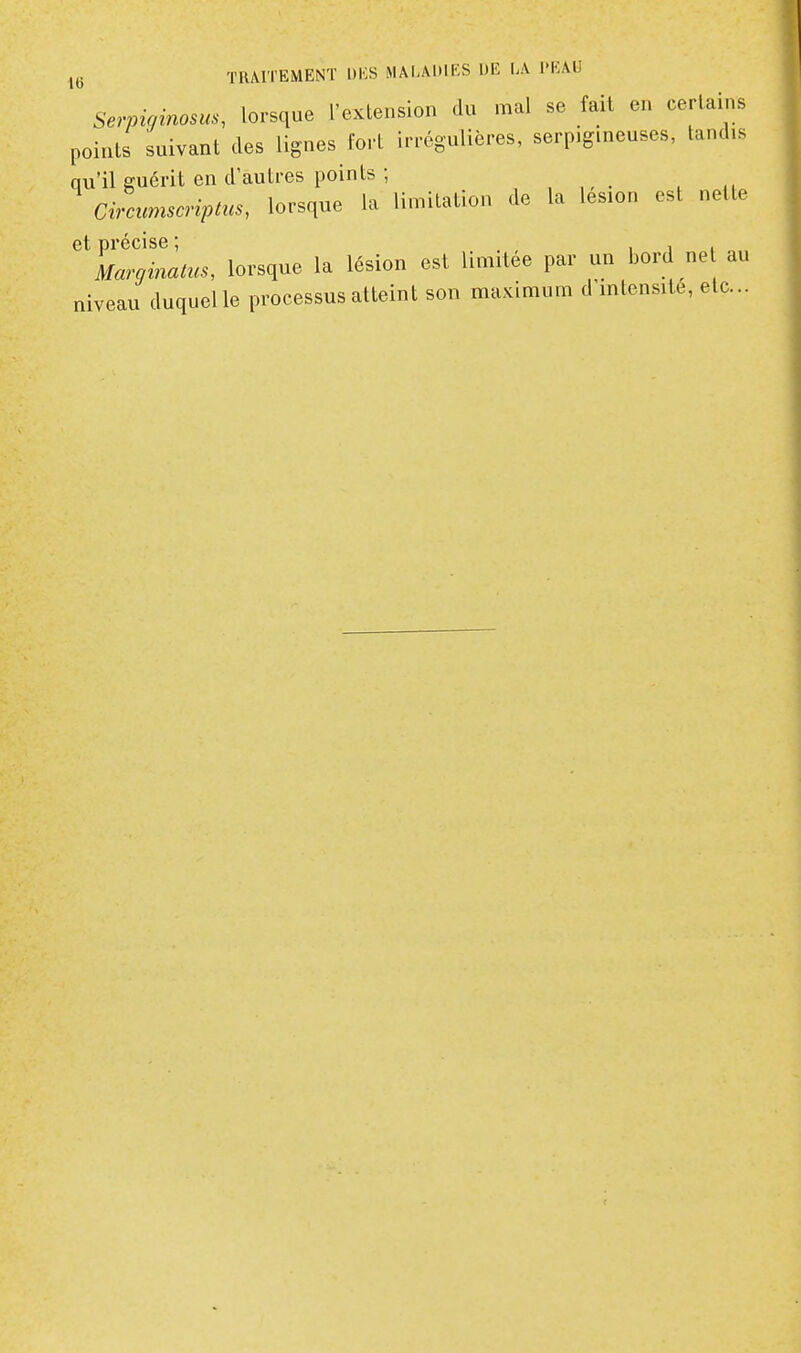 TRAITEMENT l)i;S MAI.AKIKS DE LA l'KAU Serpiainosus, lorsque l'extension du mal se fait en certains points suivant des lignes fort irrégulières, serpig.neuses, tandis qu'il guérit en d'autres points ; Circumscriptus, lorsque la limitation de la lésion est nette et précise ; i i i Marginatus, lorsque la lésion est limitée par un bord ne au niveau duquelle processus atteint son maximum d'intensité, etc..