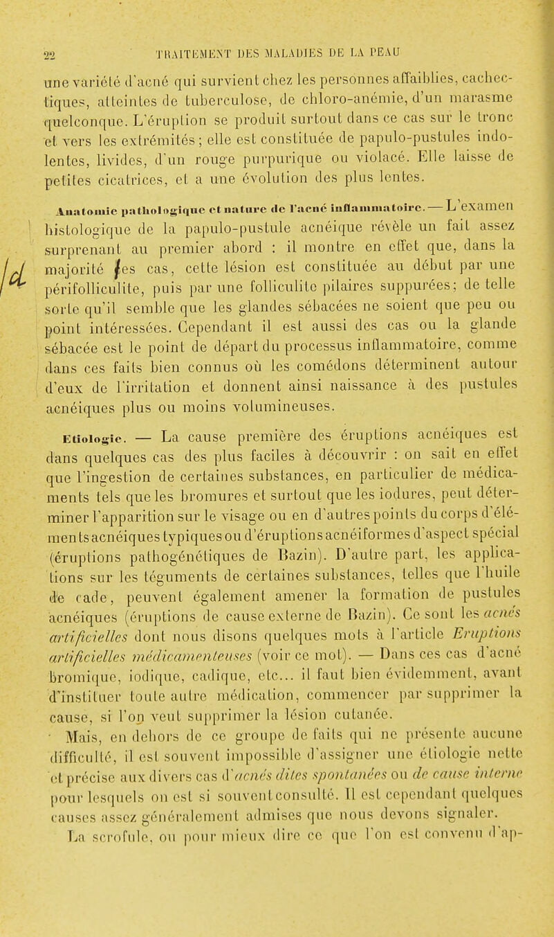 une variélé d'acné qui survient chez les personnes affaiblies, cachec- tiques, atteintes de tuberculose, de chloro-anémie, d'un marasme quelconque. L'éruption se produit surtout dans ce cas sur le Lronc et vers les extrémités; elle est constituée de papulo-pustules indo- lentes, livides, d'un rouge purpurique ou violacé. Elle laisse de petites cicatrices, et a une évolution des plus lentes. Aiintonùc naUiologiqnc et nature «le raeiic iiiflamniatoirc. — L examen histologique de la papulo-pustule acnéique révèle un fait assez surprenant au premier abord : il montre en effet que, dans la majorité jfes cas, cette lésion est constituée au début par une périfolliculile, puis par une folliculite pilaires suppurées; dételle sorte qu'il semble que les glandes sébacées ne soient que peu ou point intéressées. Cependant il est aussi des cas ou la glande sébacée est le point de départ du processus inflammatoire, comme dans ces faits bien connus oii les comédons déterminent autour d'eux de l'irritation et donnent ainsi naissance cà des pustules acnéiques plus ou moins volumineuses. Etîoiogîe. — La cause première des éruptions acnéiques est dans quelques cas des plus faciles à découvrir : on sait en effet que l'ingestion de certaines substances, en particulier de médica- ments tels que les bromures et surtout que les iodures, peut déter- miner l'apparition sur le visage ou en d'autres points ducorps d'élé- mentsacnéiquestypiquesouderuptionsacnéiformes d'aspect spécial (éruptions pathogénéliques de Bazin). D'autre part, les applica- tions sur les téguments de certaines substances, telles que l'huile de cade, peuvent également amener la formation de pustules acnéiques (éruptions de cause externe de Bazin). Ce sont les acnés artificielles dont nous disons quelques mots à l'article Eruptions artificielles méclicanienteuses (voir ce mot). — Dans ces cas d'acné bromique, iodique, cadique, etc.. il faut bien évidemment, avant d'instituer toute autre médication, commencer par supprimer la cause, si l'on veut supprimer la lésion cutanée. ■ Mais, en dehors de ce groupe de faits qui ne présente aucune difficulté, il est souvent impossible d'assigner une étiologie nette et précise aux divers cas acnés dites spontanées ou de cause interne pour lesquels on est si souventconsulté. Tl est cependant quelques causes assez généralement admises que nous devons signaler. La scrofule, ou pour mieux dire ce que l'on est convenu d'ap-