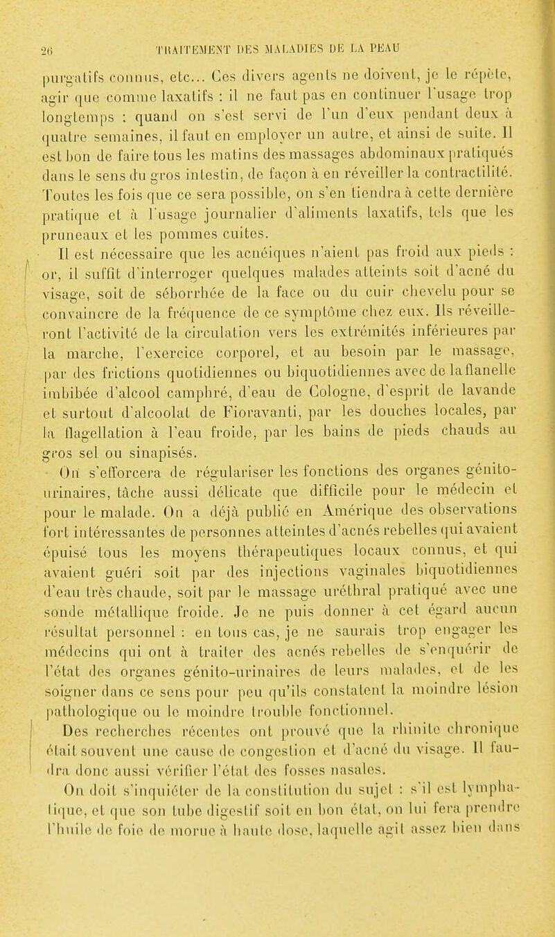 purgatifs connus, etc.. Ces divers agents ne doivent, je le répète, agir que comme laxatifs : il ne faut pas en continuer l'usage trop longtemps : quand on s'est servi de l'un d'eux pendant deux à ([uatre semaines, il faut en employer un autre, et ainsi de suite. Il est bon de faire tous les matins des massages abdominaux pratiqués dans le sens du gros intestin, de façon à en réveiller la contractililé. Toutes les fois que ce sera possible, on s'en tiendra à celte dernière pratique et à l'usage journalier d'aliments laxatifs, tels que les pruneaux et les pommes cuites. Il est nécessaire que les acnéiques n'aient pas froid aux pieds : or, il suffit d'interroger quelques malades atteints soit d'acné du visage, soit de séborrhée de la face ou du cuir chevelu pour se convaincre de la fréquence de ce symptôme chez eux. Ils réveille- ront l'activité de la circulation vers les extrémités inférieures pai- la marche, l'exercice corporel, et au besoin par le massage, par des frictions quotidiennes ou biquotidiennes avec de laflanelle imbibée d'alcool camphré, d'eau de Cologne, d'esprit de lavande et surtout d'alcoolat de Fioravanii, par les douches locales, par la aagellation à l'eau froide, par les bains de pieds chauds au gros sel ou sinapisés. On s'efforcera de régulariser les fonctions des organes génito- urinaires, tâche aussi délicate que difficile pour le médecin et pour le malade. On a déjà public en Amérique des observations fort intéressantes de personnes atteintes d'acnés rebelles qui avaient épuisé tous les moyens thérapeutiques locaux connus, et qui avaient guéri soit par des injections vaginales biquotidiennes d'eau très chaude, soit par le massage uréthral pratiqué avec une sonde métallique froide. Je ne puis donner à cet égard aucun l'ésultat personnel : en tous cas, je ne saurais trop engager les médecins qui ont cà traiter des acnés rebelles de s'enquérir de l'état des organes génito-urinaires de leurs malades, et de les soigner dans ce sens pour peu qu'ils constatent la moindre lésion |)alhologique ou le moindre trouble fonctionnel. Des recherches récentes ont prouvé que la rhinite chronique était souvent une cause de congestion et d'acné du visage. Il fau- «Ira donc aussi vérifier l'état des fosses nasales. On doit s'inquiéter de la constitution du sujet : s'il est lympha- lique, et que son tube digestif soit en bon état, on lui fera prendre l'huile de foie de morue à haute dose, laquelle agit assez bien d;nis