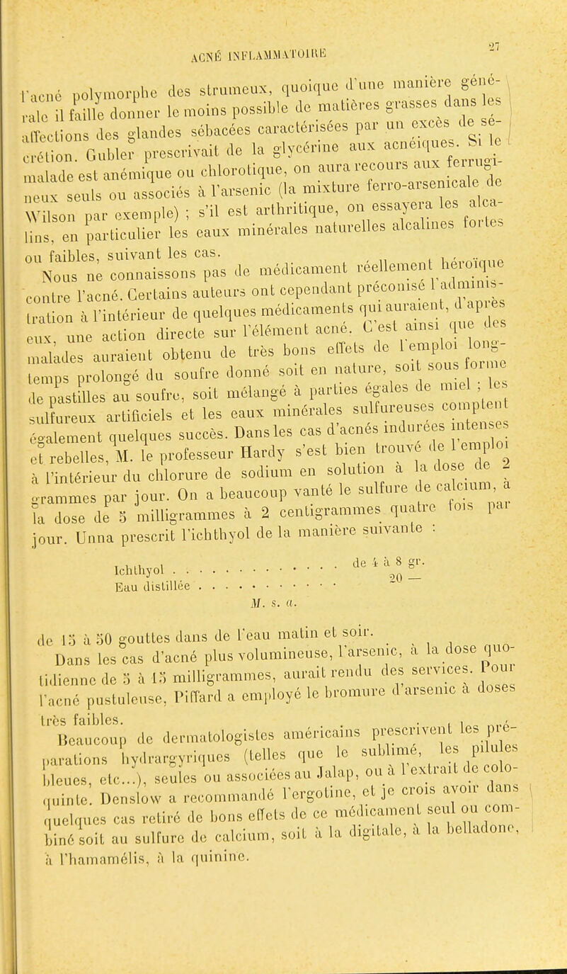 ACNÉ INFlAMM.VrOlUE mené ,,olymo.-i,he des strameux, quoique J'une manière géné- i l tl l/e don'ue,- le moius possible Je malièves g.-.sses dans es ,tc ous des glandes sébaeées earaetérisées par uu exees de s - ; on Gubler presevivait de la glye^rine ac,,e,ques^ S k , nralade est anémique ou ebloroUque on ^ ^'^j^^' ;l „eux seuls ou associés i> rarseuic (la mixture fer.o-a.semcale de Vi son par exemple) ; s'il est aribritique, on essayera les al a- 'b,s en partieulieï les eaux minérales naturelles aleaUnes forte» ,111 faihlps suivant les cas. , , No s ne connaissons pas de médicament véellement h ro.que contL-e l'acné. Certains auteurs ont cependant préconise 1 admmis- Vnntérieur de quelques médicaments .i— d après eux une action directe sur l'élément acne. C est ainsi que des ^lades auraient obtenu de très bons etTets de ^^^ ^^^ temps prolongé du soufre donné soit en nature soi ^«^ « le iLt lies au soufre, soit mélangé à parties égales de miel le Idtr x artificiels et les eaux minérales sulfureuses comptent t^Znl quelques succès. Dansles cas d'acnés indurées intenses et rebelles, M. le professeur Hardy s'est bien trouve de emploi à l'intérieiu-du chlorure de sodium en solution a la do e d , .rammes par jour. On a beaucoup vanté le sulfure ^alc un ïa dose de 3 milligrammes à 2 centigrammes quatie fois pa. jour. Unna prescrit l'ichtbyol delà manière suivante : I i,.v, „i .... 4 à 8 gr. Ichlhyol ^ Eau tlislillée M. s. «. lo à 50 gouttes dans de l'eau matin et soir. Dans les cas d'acné plus volumineuse, l'arsemc, à la dose quo- lidienne de o à 15 milligrammes, aurait rendu des services. Pou l'acné pustuleuse, PifTard a employé le bromure d arsenic a doses très faibles. . • . i^o lieaucoup de dermatologistes américains prescrivent les p e- parations l.ydrargyriques (telles que le sublime, les pi u es bleues, etc.. ), seules ou associées au Jalap, ou a l extrait de colo- nuinte. Denslow a recommandé l'ergotine, et je crois avou- dans luelques cas retiré de bons elTets de ce médica.nent seul ou com- biné soit au sulfure de calcium, soit à la digitale, a la belladone. il rhamamclis, à la quinine.