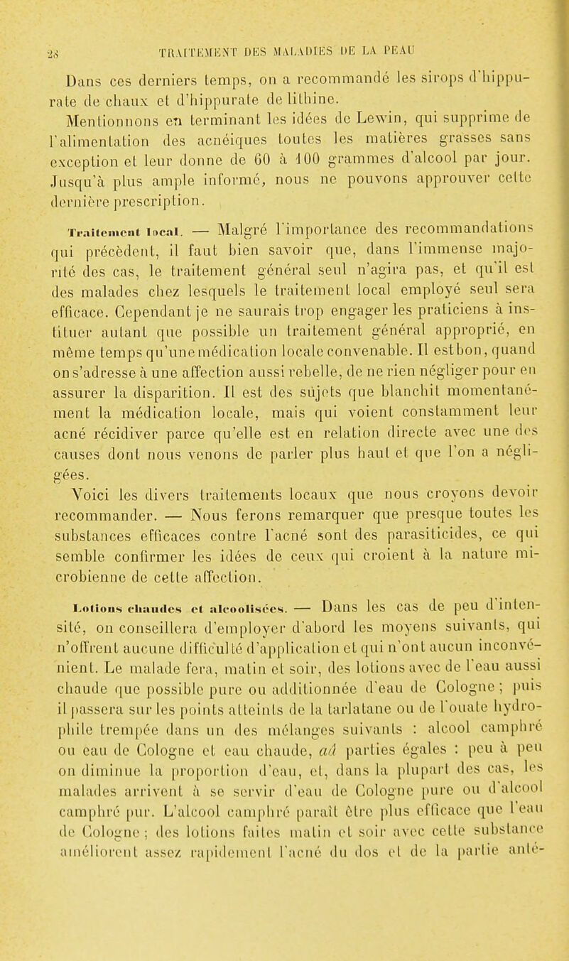 Dans ces derniers temps, on a recommandé les sirops d'iiippu- rate de chaux et d'iiippurate de lithine. Mentionnons en terminant les idées de Lewin, qui supprime de l'alimentation des acnéiques toutes les matières grasses sans exception et leur donne de 60 à dOO grammes d'alcool par jour. Jusqu'à plus ample informé, nous ne pouvons approuver cette dernière prescription. Ti-aiieiiicnt ii»cai. — Malgré l'importance des recommandations qui précèdent, il faut bien savoir que, dans l'immense majo- rité des cas, le traitement général seul n'agira pas, et qu'il est des malades chez lesquels le traitement local employé seul sera efficace. Cependant je ne saurais trop engager les praticiens à ins- tituer autant que possible un traitement général approprié, en même temps qu'une médication locale convenable. Il est bon, quand on s'adresse à une afîection aussi rebelle, de ne rien négliger pour en assurer la disparition. Il est des sujets que blanchit momentané- ment la médication locale, mais qui voient constamment leur acné récidiver parce qu'elle est en relation directe avec une des causes dont nous venons de parler plus haut et que l'on a négli- gées. Voici les divers traitements locaux que nous croyons devoir recommander. — Nous ferons remarquer que presque toutes les substances efficaces contre l'acné sont des parasiticides, ce qui semble confirmer les idées de ceux qui croient à la nature mi- crobienne de cette affection. Lotions chaïuics ei au-ooiîsées. — Daus Ics cas de pcu d inten- sité, on conseillera d'employer d'abord les moyens suivants, qui n'offrent aucune difticuUé d'application et qui n'ont aucun inconvé- nient. Le malade fera, malin et soir, des lotions avec de l'eau aussi chaude que possible pure ou additionnée d'eau de Cologne ; puis il |)assera sur les points atteints de la tarlatane ou de l'ouate hydro- phile trem[)ée dans un des mélanges suivants : alcool camphré ou eau de Cologne et eau chaude, an parties égales : peu à peu on diminue la proportion d'eau, el, dans la plupart des cas, les malades arrivent à se servir d'eau de Cologne pure ou d'alcool camphré pur. L'alcool camphré paraît être plus efficace que l'eau de Cologne ; des lotions faites matin el soir avec cette substance amélioi-ent assez rapidement l'acné du dos el de la parlie anié-