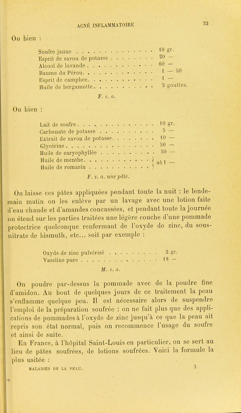 Ou bien : Soufre jaune Esprit de savon de potasse . . . Alcool de lavande • • Baume du Pérou ' Esprit de camphre Huile de bergamolte F. s. a. Ou bien : Lait de soufre Carbonate de potasse Extrait de savon de potasse. . . Glycérine Huile de caryophyllée Huile de menthe Huile de romarin F. s. a. icnepâle On laisse ces pâtes appliquées pendant toute la nuit : le lende- main matin on les enlève par un lavage avec une lotion faite d'eau chaude et d'amandes concassées, et pendant toute la journée on étend sur les parties traitées une légère couche d'une pommade protectrice quelconque renfermant de l'oxyde de zinc, du sous- lùtratede bismuth, etc.. soit par exemple : Oxyde de zinc pulvérisé 2 gr. Vaseline pure - 18 — M. s. a. On poudre par-dessus la pommade avec de la poudre fine d'amidon. Au bout de quelques jours de ce traitement la peau s'enflamme quelque peu. Il est nécessaire alors de suspendre l'emploi de la préparation soufrée : on ne fait plus que des appli- cations de pommades à l'oxyde de zinc jusqu'à ce que la peau ait repris son état normal, puis on recommence l'usage du soufre et ainsi de suite. En France, à l'hôpital Saint-Louis en particulier, on se sert au lieu de pâtes soufrées, de lotions soufrées. Voici la formule la plus usitée : MALADIES DE LA PKAU. 3 10 gr. 20 - 60 - 1 — oO 1 — 5 gouttes. 10 gr. 5 — 10 — 50 — 50 — aâ 1 —