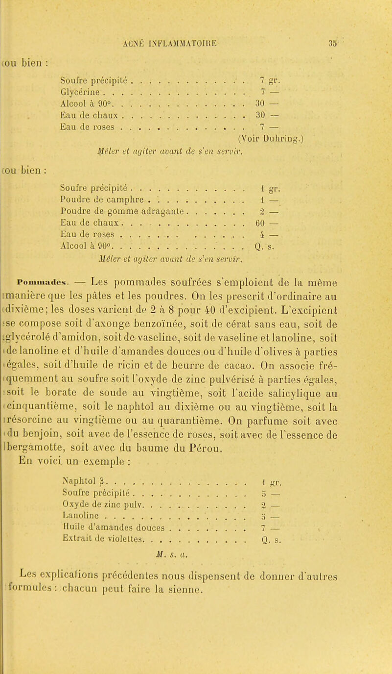 (OU bien : Soufre précipité 7 gr. Glycérine 7 — Alcool à 90° 30 — Eau de chaux 30 — Eau de roses 7 — (Voir Duhring. ilfc'/cr et ugilcr avant de s'en servir. OU bien Soufre précipité 1 g^- Poudre de camphre . 1 — Poudre de gomme adragaale 2 — Eau de chaux ... 60 — Eau de roses 4 — Alcool à 90° Q. s. Mêler et agiter avant de s'en servir. Pommades. — Lcs pommades soufrées s'emploient de la même imanièreque les pâtes et les poudres. On les prescrit d'ordinaire au dixième; les doses varient de 2 à 8 pour 40 d'e.x;cipient. L'excipient se compose soit d'axonge benzoïnée, soit de cérat sans eau, soit de glycérolé d'amidon, soit de vaseline, soit de vaseline et lanoline, soif de lanoline et d'huile d'amandes douces ou d'huile d'olives à parties égales, soit d'huile de ricin et de beurre de cacao. On associe fré- quemment au soufre soit l'oxyde de zinc pulvérisé à parties égales, soit le borate de soude au vingtième, soit l'acide salicylique au I cinquantième, soit le naphtol au dixième ou au vingtième, soit la irésorcine au vingtième ou au quarantième. On parfume soit avec du benjoin, soit avec de l'essence de roses, soit avec de l'essence de bergamotte, soit avec du baume du Pérou. En voici un exemple : .NaphloI ^ 1 jrr. Soufre précipité 5 — Oxyde de zinc pulv 2 — Lanoline 5 Huile d'amandes douces 7 — Extrait de violettes Q. s. M. s. a. Les cxplicafions précédentes nous dispensent de donner d'autres formules : chacun peut faire la sienne.