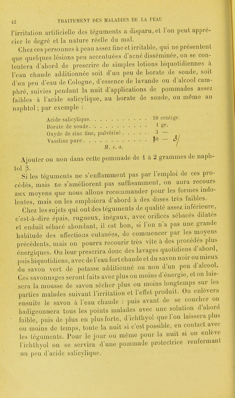 l'irritation artificielle des téguments a disparu, et l'on peut appré- cier le degré et la nature réelle du mal. Chez ces personnes à peau assez fine et irritable, qui ne présentent que quelques lésions peu accentuées d'acné disséminée, on se con- tentera d'abord de prescrire de simples lotions biquotidiennes à l'eau chaude additionnée soit d'un peu de borate de soude, soit d'un peu d'eau de Cologne, d'essence de lavande ou d'alcool cam- phré, suivies pendant la nuit d'applications de pommades assez faibles à l'acide salicylique, au borate de soude, ou même au naphtol ; par exemple : Acide salicylique 50 cenligr. Borate de soude. ^ g- Oxyde de zinc fine, pulvérisé 3 — Vaseline pure \0 — o M. s. a. ' Ajouter ou non dans cette pommade de 1 à 2 grammes de naph- tol p. Si les téguments ne s'enflamment pas par l'emploi de ces pro- cédés, mais ne s'améliorent pas suffisamment, on aura recours aux moyens que nous allons recommander pour les formes indo- lentes, mais on les emploiera d'abord à des doses très faibles. Chez les sujets qui ont des téguments de qualité assez inférieure, c'est-à-dire épais, rugueux, inégaux, avec orifices sébacés dilates et enduit sébacé abondant, il est bon, si l'on n'a pas une grande habitude des affections cutanées, de commencer par les moyens précédents, mais on pourra recourir très vite à des procèdes plus énergiques. On leur prescrira donc des lavages quotidiens d abord, puis biquotidiens, avec de l'eau fort chaude et du savon noir ou mieux du savon vert de potasse additionné ou non d'un peu d alcool. Ces savonnages seront faits avec plus ou moins d'énergie, et on lais- sera la mousse de savon sécher plus ou moins longtemps sur les parties malades suivant l'irritation et l'etfet produit. On enlèvera ensuite le savon à l'eau chaude : puis avant de se coucher on badigeonnera tous les points malades avec une solution d abord • faible, puis de plus en plus forte, d'ichthyol que l'on laissera plus ou moins de temps, toute la nuit si c'est possible, en contact a^et les téguments. Pour le jour ou même pour la nuit si on enlcNC l'ichthyol on se servira d'une pommade protectrice renlermant un peu d'acide salicyli(|uc.