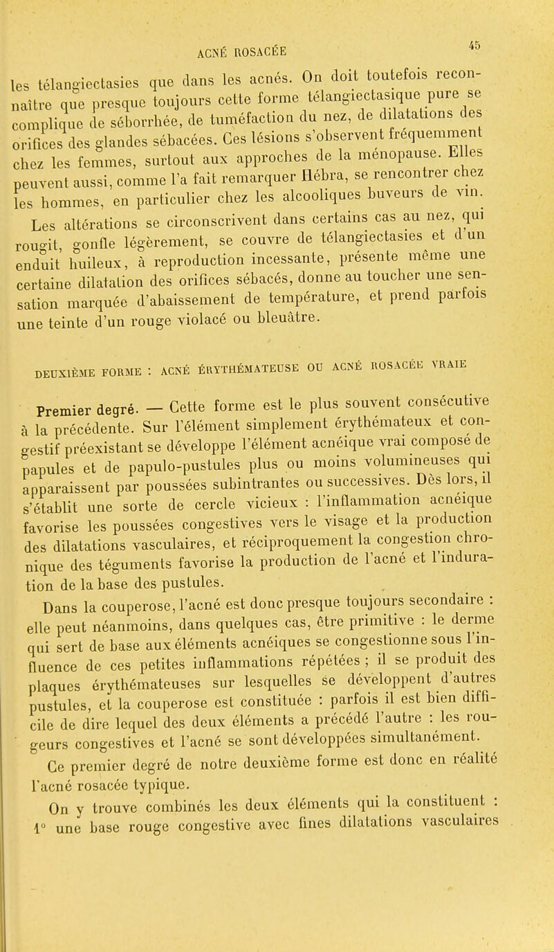 les télangioctasies que dans les acnés. Ou doit toutefois recon- naître que presque toujours cette forme télangiectasique pure se complique de séborrhée, de tuméfaction du nez, de dilatations de orifices des glandes sébacées. Ces lésions s'observent fréquemment chez les femmes, surtout aux approches de la ménopause. Elles peuvent aussi, comme l'a fait remarquer llébra, se rencontrer chez les hommes, en particulier chez les alcooliques buveurs de vin. Les altérations se circonscrivent dans certains cas au nez, qui rouo-it o-onfle légèrement, se couvre de télangiectasies et d un enduit huileux, h reproduction incessante, présente môme une certaine dilatation des orifices sébacés, donne au toucher une sen- sation marquée d'abaissement de température, et prend parfois une teinte d'un rouge violacé ou bleuâtre. DEUXIÈME FORME : ACNÉ ÉRÏTHÉMATEUSE OU ACNÉ ROSACÉb; VRAIE Premier degré. — Cette forme est le plus souvent consécutive à la précédente. Sur l'élément simplement érythémateux et con- gestif préexistant se développe l'élément acnéique vrai compose de papules et de papulo-pustules plus ou moins volumineuses qui apparaissent par poussées subintrantes ou successives. Des lors, il s'établit une sorte de cercle vicieux : l'inflammation acneique favorise les poussées congestives vers le visage et la production des dilatations vasculaires, et réciproquement la congestion chro- nique des téguments favorise la production de l'acné et l'mdura- tion de la base des pustules. Dans la couperose, l'acné est donc presque toujours secondaire : elle peut néanmoins, dans quelques cas, être primitive : le derme qui sert de base aux éléments acnéiques se congestionne sous l'in- fluence de ces petites inflammations répétées ; il se produit des plaques érythémateuses sur lesquelles se développent d'autres pustules, et la couperose est constituée : parfois il est bien diffi- cile de dire lequel des deux éléments a précédé l'autre : les rou- • geurs congestives et l'acné se sont développées simultanément. Ce premier degré de notre deuxième forme est donc en réalité l'acné rosacée typique. On y trouve combinés les deux éléments qui la constituent : 1 une base rouge congcstive avec fines dilatations vasculaires