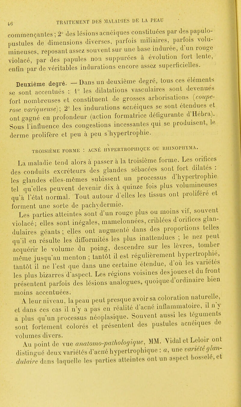 commençantes ; 2« des lésions acnéi-pes constituées par des papulo- puslules de dimensions diverses, parfois miliaires, parfois volu- mineuses, reposant assez souvent sur une base indurée, d'un rouge violacé, par des papules noa suppurées à évolution tort lente, enfin par de véritables indurations encore assez superficielles. Deuxième degré. — Dans un deuxième degré, tous ces éléments se sont accentués : i° les dilatations vasculaires sont devenues fort nombreuses et constituent de grosses arborisations {coupe- rose variqueuse); 2° les indurations acnéiques se sont étendues et ont gagné en profondeur (action formatrice défigurante d Hebra). Sous rintluence des congestions incessantes qui se produisent, le derme prolifère et peu à peu s'bypertrophie. TROISIÈME FORME : ACNÉ HYPERTROPUIQUE OU RUINOPHYMA. La maladie tend alors à passer à la troisième forme. Les orifices des conduits excréteurs des glandes sébacées sont fort dilates : les glandes elles-mêmes subissent un processus d'hypertrophie tel qu'elles peuvent devenir dix à quinze fois plus volumineuses qu'à l'état normal. Tout autour d'elles les tissus ont prolifère et forment une sorte de pachvdermie. Les parties atteintes sont d'un rouge plus ou moins vif, souvent violacé; elles sont inégales, mamelonnées, criblées d orifices glan- dulaires géants ; elles ont augmenté dans des proportions telles qu'il en résulte les difformités les plus inattendues ; le nez peut acquérir le volume du poing, descendre sur les lèvres, tomber même jusqu'au menton ; tantôt il est régulièrement hypertrophie, tantôt il ne l'est que dans une certaine étendue, d où les variétés les plus bizarres d'aspect. Les régions voisines desjoueset du front présentent parfois des lésions analogues, quoique d ordmaire bien moins accentuées. . , A leur niveau, la peau peut presque avoir sa coloration naturelle, et dans ces cas il n'y a pas en réalité d'acné inllammatoire, il n y a plus qu'un processus néoplasique. Souvent aussi les téguments sont fortement colorés et présentent des pustules acnéiques de volumes divers. ., , t i ■ i Au point de vue onalomo-palhologiquc, MAL Yidal et Leloir ont distingué deux variétés d'acné hypertrophique : a, une vaneleglan- . dulaire dans laquelle les parties atteintes ont un aspect bosselé, et