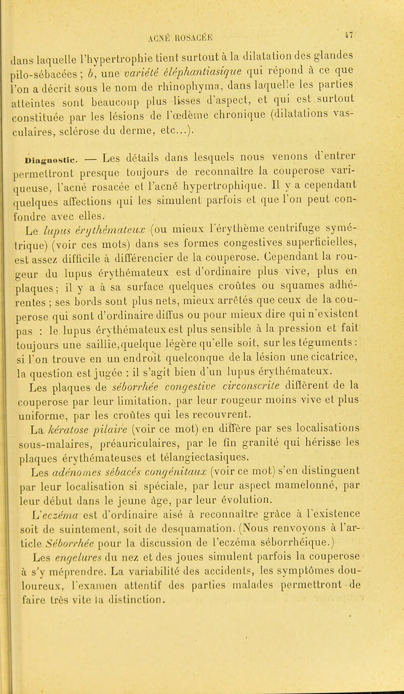 ACiNli UOSACÉK dans laquelle l'hypertrophie tient surtout à la dilatation des glandes pilo-sébacces ; b, une variété éléphantiasique qui répond à ce que l'on a décrit sous le nom de rhinophyma, dans laquelle les parties atteintes sont beaucoup plus lisses d'aspect, et qui est surtout constituée par les lésions de l'œdème chronique (dilatations vas- culaires, sclérose du derme, etc.). Diagnostic. — Les détails dans lesquels nous venons d'entrer permettront presque toujours de reconnaître la couperose vari- queuse, l'acné rosacée et l'acné hypertrophique. Il y a cependant quelques affections qui les simulent parfois et que l'on peut con- fondre avec elles. Le lupus énjthémateux (ou mieux l'érythème centrifuge symé- trique) (voir ces mots) dans ses formes congestives superficielles, est assez difficile à différencier de la couperose. Cependant la rou- geur du lupus érythémateux est d'ordinaire plus vive, plus en plaques ; il y a à sa surface quelques croûtes ou squames adhé- rentes ; ses bords sont plus nets, mieux arrêtés que ceux de la cou- perose qui sont d'ordinaire diffus ou pour mieux dire qui n'existent pas : le lupus éry thémateux est plus sensible à la pression et fait toujours une saillie, quelque légère qu'elle soit, sur les téguments: si l'on trouve en un endroit quelconque de la lésion une cicatrice, la question est jugée : il s'agit bien dun lupus érythémateux. Les plaques de séborrhée congestive circonscrite diffèrent de la couperose par leur limitation, par leur rougeur moins vive et plus uniforme, par les croûtes qui les recouvrent. La kératose pilaire (voir ce mot) en diffère par ses localisations sous-malaires, préauriculaires, par le fin granité qui hérisse les plaques érythémateuses et télangiectasiques. Les adénomes sébacés congénitaux (voir ce mot) s'en distinguent par leur localisation si spéciale, par leur aspect mamelonné, par leur début dans le jeune âge, par leur évolution. L'eczéma est d'ordinaire aisé à reconnaître grâce à l'existence soit de suintement, soit de desquamation. (Nous renvoyons à l'ar- ticle Séborrhée pour la discussion de l'eczéma séborrhéique.) Les engelures du nez et des joues simulent parfois la couperose à s'y méprendre. La variabilité des accidents, les symptômes dou- loureux, l'examen attentif des parties malades permettront de faire très vite la distinction.