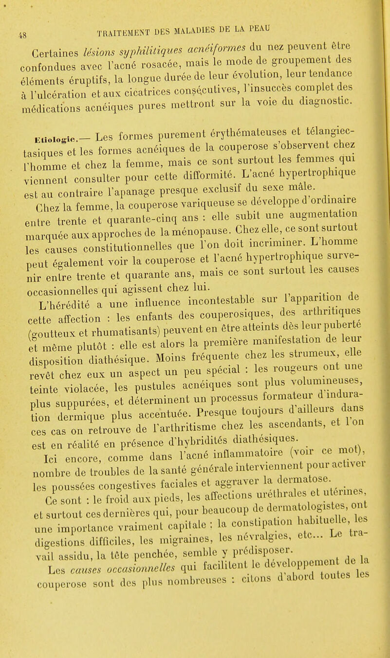 Certaines lésions syphililiques acnéiformes du nez peuvent être confondues avec l'acné rosacée, mais le mode de groupement des éléments éruptifs, la longue durée de leur évolution, leur tendance à l'ulcération et aux cicatrices consécutives 1 insuccès complet des médications acnéiques pures mettront sur la voie du diagnostic. Eiioic^ie - Les formes purement érythémateuses et télangiec- tasiques%t les formes acnéiques de la couperose s'observent chez homme et chez la femme, mais ce sont surtout les femmes qux viennent consulter pour cette difformité. L'acné hypertrophique est au contraire l'apanage presque exclusif du sexe ma e. Chez la femme, la couperose variqueuse se développe d ordinaire entre trente et quarante-cinq ans : elle subit une augmentation marquée aux approches de la ménopause. Chez elle, ce sont surtout les causes constitutionnelles que l'on doit incriminer. L homme peut également voir la couperose et l'acné hypertrophique surve- nir enfre trente et quarante ans, mais ce sont surtout les causes occasionnelles qui agissent chez lui. L'hérédité a une influence incontestable sur l apparition de cette affection : les enfants des couperosiques, des arthritiques g utteux et rhumatisants) peuvent en être atteints dès e.. puberté et même plutôt : elle est alors la première manifestation de leui d spositioli diathésique. Moins fréquente chez les strumeux e^^e revêt chez eux un aspect un peu spécial : les rougeurs ont une teinte violacée, les pustules acnéiques sont plus -lu-i^eus , plus suppurées, et déterminent un processus formateu d ndu a Ln d^-mique plus accentuée. Presque toujours ^ ailleurs dan ces cas on Retrouve de l'arthritisme chez les ascendants, et Ion est en réalité en présence d'hybridités diathésiques. Ici encore, comme dans l'acné inflammatoire (voir ce mol) nombre de troubles de la santé générale interviennent pour activei les poussées congestives faciales et aggraver f'^^f • Ce sont : le froid aux pieds, les affections -'f'^^f^^'^^:'^^^^ et surtout ces dernières qui, pour beaucoup de ^evmatoi g^^^^^^^^^^^ on une importance vraiment capitale : la constipation habituelle, es digestions difficiles, les migraines, les névralgies, etc. Le vail assidu, la tête penchée, semble y prédisposer. Les causes occasionnelles qui facilitent le developpen en de a couperose sont des plus nombreuses : citons d abord toutes les