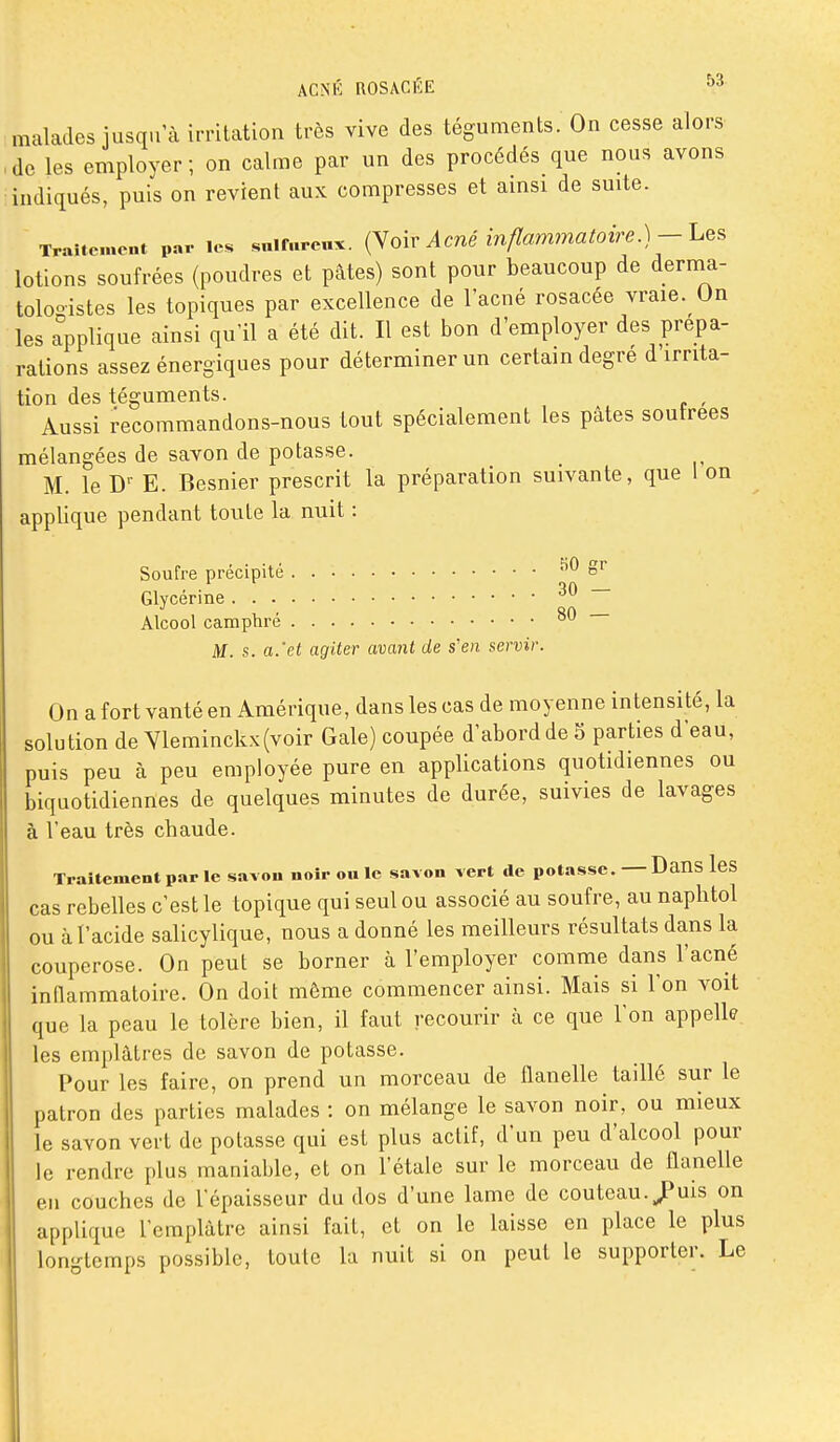 malades jusqu'à irritation très vive des téguments. On cesse alors de les emplover ; on calme par un des procédés que nous avons indiqués, puis on revient aux compresses et amsi de suite. Traitement par les snlfureux. oiv Acué inflammatoire.)-LqS lotions soufrées {poudres et pâtes) sont pour beaucoup de dernia- toloo-istes les topiques par excellence de l'acné rosacée vraie. Un les Applique ainsi qu'il a été dit. Il est bon d'employer des prépa- rations assez énergiques pour déterminer un certain degré d'irrita- tion des téguments. , Aussi recommandons-nous tout spécialement les pâtes soufrées mélangées de savon de potasse. M. le E. Besnier prescrit la préparation suivante, que 1 on applique pendant toute la nuit : Soufre précipité KO gr Glycérine Alcool camphre ° M. s. a.'et agiter avant de s'en servir. On a fort vanté en Amérique, dans les cas de moyenne intensité, la solution de Vleminckx(voir Gale) coupée d'abord de S parties d'eau, puis peu à peu employée pure en applications quotidiennes ou biquotidiennes de quelques minutes de durée, suivies de lavages à l'eau très cbaude. Traitement par le savon noir ou le savon vert de potasse. — DanS leS cas rebelles c'est le topique qui seul ou associé au soufre, au napbtol ou à l'acide salicylique, nous a donné les meilleurs résultats dans la couperose. On peut se borner à l'employer comme dans l'acné innammatoire. On doit même commencer ainsi. Mais si l'on voit que la peau le tolère bien, il faut recourir à ce que l'on appelle les emplâtres de savon de potasse. Pour les faire, on prend un morceau de flanelle taillé sur le patron des parties malades : on mélange le savon noir, ou mieux le savon vert de potasse qui est plus actif, d'un peu d'alcool pour le rendre plus maniable, et on l'étalé sur le morceau de flanelle en couches de l'épaisseur du dos d'une lame de couteau. JPuis on applique l'emplâtre ainsi fait, et on le laisse en place le plus longtemps possible, toute la nuit si on peut le supporter. Le