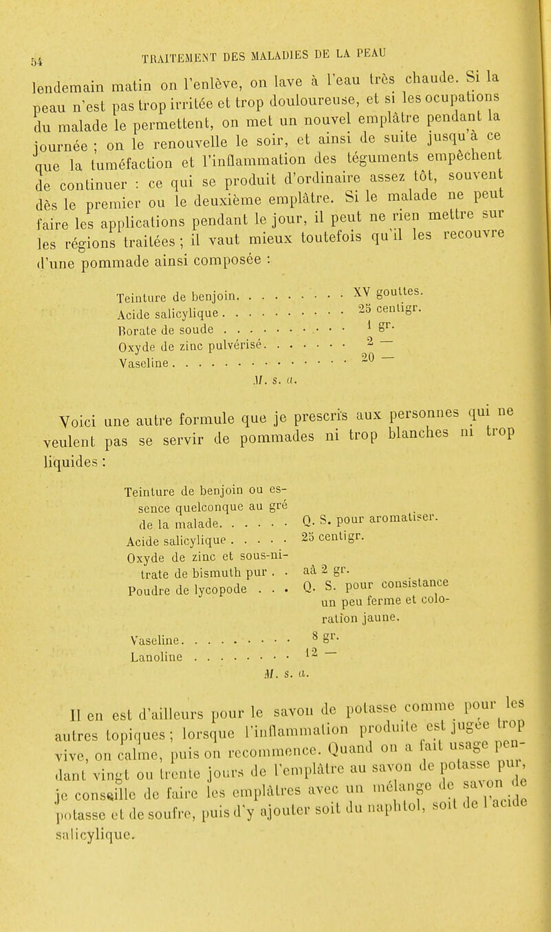 lendemain matin on l'enlève, on lave à l'ean très chaude. Si la peau n'est pas trop irritée et trop douloureuse, et si les ocupations du malade le permettent, on met un nouvel emplâtre pendant la iournée ; on le renouvelle le soir, et ainsi de suite jusqu a ce que la tuméfaction et l'inflammation des téguments empêchent de continuer : ce qui se produit d'ordinaire assez tôt, souven dès le premier ou le deuxième emplâtre. Si le malade ne peut faire les applications pendant le jour, il peut ne rien mettre sur les régions traitées ; il vaut mieux toutefois qu'il les recouvre d'une pommade ainsi composée : Teinture de benjoin • • • XV gouttes. Acide saiicylique 23 cenligr. Borate de soude * 2 — Oxyde de zinc pulvérisé Vaseline 20 — M. s. a. Voici une autre formule que je prescri's aux personnes qui ne veulent pas se servir de pommades ni trop blanches m trop liquides : Teinture de benjoin ou es- sence quelconque au gré de la malade Q- S. pour aromatiser. Acide saiicylique . .... 23 centigr. Oxyde de zinc et sous-ni- trate de bismuth pur . . aà 2 gr. Poudre de lycopode ... Q- S. pour consistance un peu ferme et colo- ration jaune. Vaseline ^ e^'- Lanoline M. s. Cl. Il en est d'ailleurs pour le savon de potasse comme pour les autres topiques; lorsque l'inllammalion produite est jugée trop vive, on calme, puis on recommence. Quand on a ait usage pen- dant vingt ou trente jours de l'emplâtre au savon de PO^^-; P^^; je conseille de faire les emplâtres avec un mé ange de a^ on de potasse et de soufre, puis d'y ajouter soit du naphlol, soit de 1 acide saiicylique.