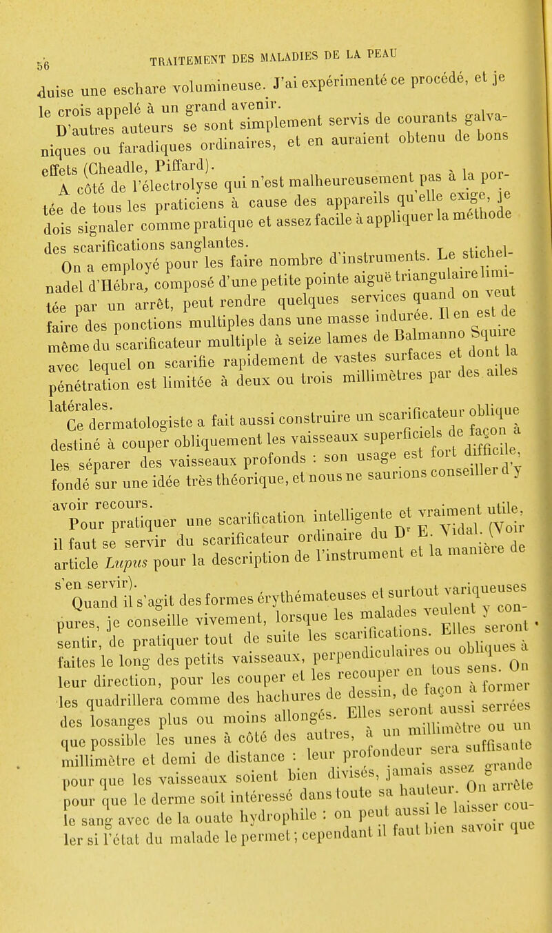 duise une eschare volumineuse. J'ai expérimenté ce procédé, et je Ctr:uteurT fe'ro'nt^r^iement servis de courants ,a,va- nij!.:: ;: fldiques ordinaires, et en auraient obtenu de l,o„s -r^tv^^^ ,ui n'est malheur— pas à la por lée de tous les praticiens à cause des appareils qu elle exige, je dois signaler coLme pratique et assez facile à appliquer la méthode des scarifications sanglantes. On a employé pour les taire nombre d instrumenls. Le sticliel nadel d'Hébra composé d'une petite pointe S^!'::';'::; tée par un arrêt, peut rendre quelques ^«'^Jf'' faire des ponctions multiples dans une masse indurée. lien est de même u scarificateur multiple à seize lames de Balmanno Squu. ^vec lequel ou scarifie rapidement de vastes ^ J pénétraUon est Umitée à deux ou trois millimètres pai des ailes Cetrmatologiste a fait aussi construire un scarincateur oblique destiné à couper obliquement les vaisseaux -P-^ ^ f ^ |° les séparer des vaisseaux protonds : son ''^^^ d'y fondé sur une idée très théorique, et nous ne saurions conseillei y poVr^rr^^uer une scarification i^^'elligente et vraiment uUb= il faut se servir du scarificateur ordinaire du D > > article L»pus pour la description de l'instrument et la manieie 'QuTdiî s'agit des formes érythémateuses e, s-'lo-t ^-Klueuses pures, je conseille vivement, lorsque les J-'î^^' l'Zl ■ sentir de pratiquer tout de suite les faites le loig des petits vaisseaux, f''Fn^'-'- ^/J ^^00 leur direction, pour les couper et '^^P»''^ XToZ. .,es quadrillera comme des ^J^fj. Jttiss es des losanges plus ou moins allongés. Elles s' '\ que possible les unes à côté des autres, à un ^^J^ 'millimètre et demi de distance : l»'' P-'f;:3;;'e pour que les vaisseaux soient bien divisés, 1™= J^f ^ pour e ue le derme soit intéressé dans toute sa l^^' ' f  le sang avec de la ouate hydrophile : on P™'™f^e 1er si l'état du malade le permet ; cependant il faut bien sa,o.r que