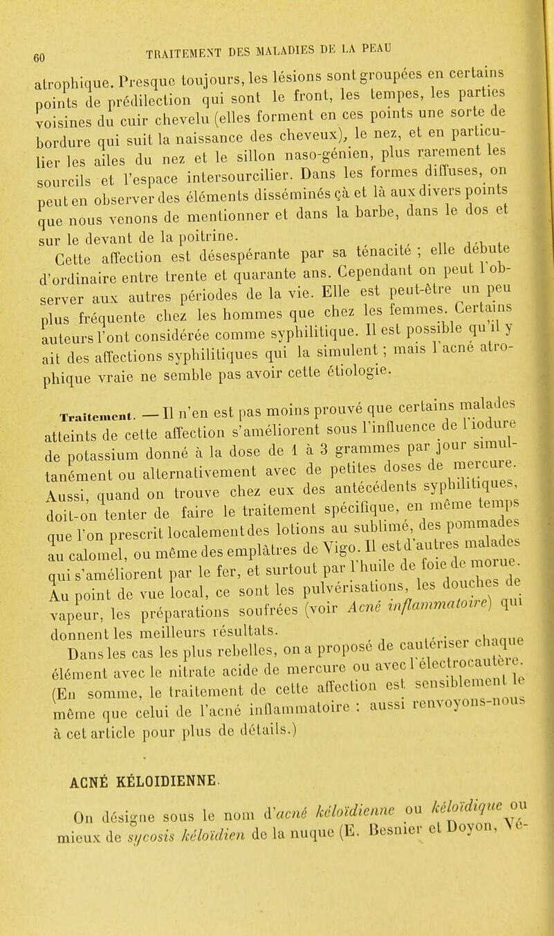 atrophique. Presquo toujours, les lésions sont groupées en certains points de prédilection qui sont le front, les tempes, les parties voisines du cuir chevelu (elles forment en ces points une sor e de bordure qui suit la naissance des cheveux), le nez, et en particu- lier les ailes du nez et le sillon naso-génien plus rarement les sourcils et l'espace intersourcilier. Dans les formes diffuses, on peut en observer des éléments disséminés çà et là aux divers points que nous venons de mentionner et dans la barbe, dans le dos et sur le devant de la poitrine. _ i, j t Cette affection est désespérante par sa ténacité ; elle debu e d'ordinaire entre trente et quarante ans. Cependant on peut 1 ob- server aux autres périodes de la vie. Elle est peut-être un peu plus fréquente chez les hommes que chez les femmes. Certains auteurs l'ont considérée comme syphilitique. Il est possible qu il y ait des affections syphilitiques qui la simulent ; mais 1 acne atro- phique vraie ne semble pas avoir cette étiologie. Traitement. - H n'en cst pas moins prouvé que certains malades atteints de cette affection s'améliorent sous Finnuence de 1 lodure de potassium donné à la dose de 1 à 3 grammes par jour simul- tanément ou alternativement avec de Petites f oses de mer^^^^^^^^ Aussi, quand on trouve chez eux des antécédents syphilitiques tit-o'n\enter de faire le traitement ^^^^^^^ que l'on prescrit localement des lotions au sublime des pommades ^rcalomel, ou même des emplâtres de Yigo II est d au - ^^^^^^^^^^ qui s'améliorent par le fer, et surtout par 1 huile foie de mo ue^ lu point de vue local, ce sont les pulvérisations les ^ond^es vapeur, les préparations soufrées (voir Acné rnflammatov e) qui donnent les meilleurs résultats. M.nn.ip Dans les cas les plus rebelles, on a propose de cautériser cl aque élément avec le nitrate acide de mercure ou ^voc 1 elect^rocau^^^^^ (En somme, le traitement de cette affection est ^'^^^l^l^^;^ ^^ même que celui de l'acné inllammatoire : aussi renvoyons-nous à cet article pour plus de détails.) ACNÉ KÉLOIDIENNE. On désigne sous le nom d'acné kéloïdicmie ou kéloidiqiœ mieux de sycosis kéloïdien de la nuque (E. Besnier et Doyon, >c-