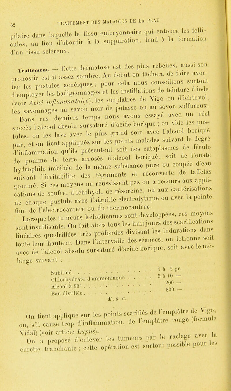 pilaire dans laquelle le tissu embryonnaire qui entoure les folli- cules, au lieu d'aboutir cà la suppuration, tend a la formation d'un tissu scléreux. -iv^itcncui. - Cette dermatose est des plus rebelles aussi son p,onostic est-il assez sombre. Au début on tâchera de faire avor- 'les pustules acnéiques.; pour cela nous conseillons surtout remplo er les badigeonnages et les instillations de teinture d iode ZjAcné inflammatoire), emplâtres de Yigo ou dichthyol, les savonnages au savon noir de potasse ou au savon sulfureux Dans ces derniers temps nous avons essayé avec un réel succès ralcool absolu sursaturé d'acide borique ; on vide les pus- ules on les lave avec le plus grand soin avec lalcoo borique u et on tient appliqués sur les points malades suivant le degré S innammation ql'Us présentent soit des -laplasmes de fecu de pomme de terre arrosés d'alcool borique, soit de 1 ouate hydrophile imbibée de la même substance pure coupée d eau suivant l'irritabilité des téguments et recouverte de taffetas oommé. Si ces moyens ne réussissent pas on a recours aux appli- caZs de soufre, d'ichthyol, de résorcine, ou aux cautérisations de dilque pustule avec l'aiguise électrolytique ou avec la pointe fine de Télectrocautère ou du thermocautère. Lorsque les tumeurs kéloïdiennes sont développées, ces moyens sontlsuffisants. On fait alors tous les huit jours scanficaU^^^ linéaires quadrillées très profondes divisant les ^^^^^^l s^ toute leur hauteur. Dans lintervalle des séances, on b onne avec de l'alcool absolu sursaturé d'acide borique, soit a^ eckme lange suivant : ^ u,- . . . 1 à 2 i,'r. Sublime K-in — r.hlorhvdrale d'ammoniaque ^ ^^^^^^ ^ Vf800 - Eau distillée ; M. s. a. On tient appliqué sur les points scarifiés de lemphUre de Vigo, ou s'il cau;è U-op d innammation, de l emphUre rouge (formule Vidal) (voir article Lny9M5). avec la On a proposé d'enlever les tumeurs par le raclage aNec la curette tJanihante; cette opération est surtout possible pour les