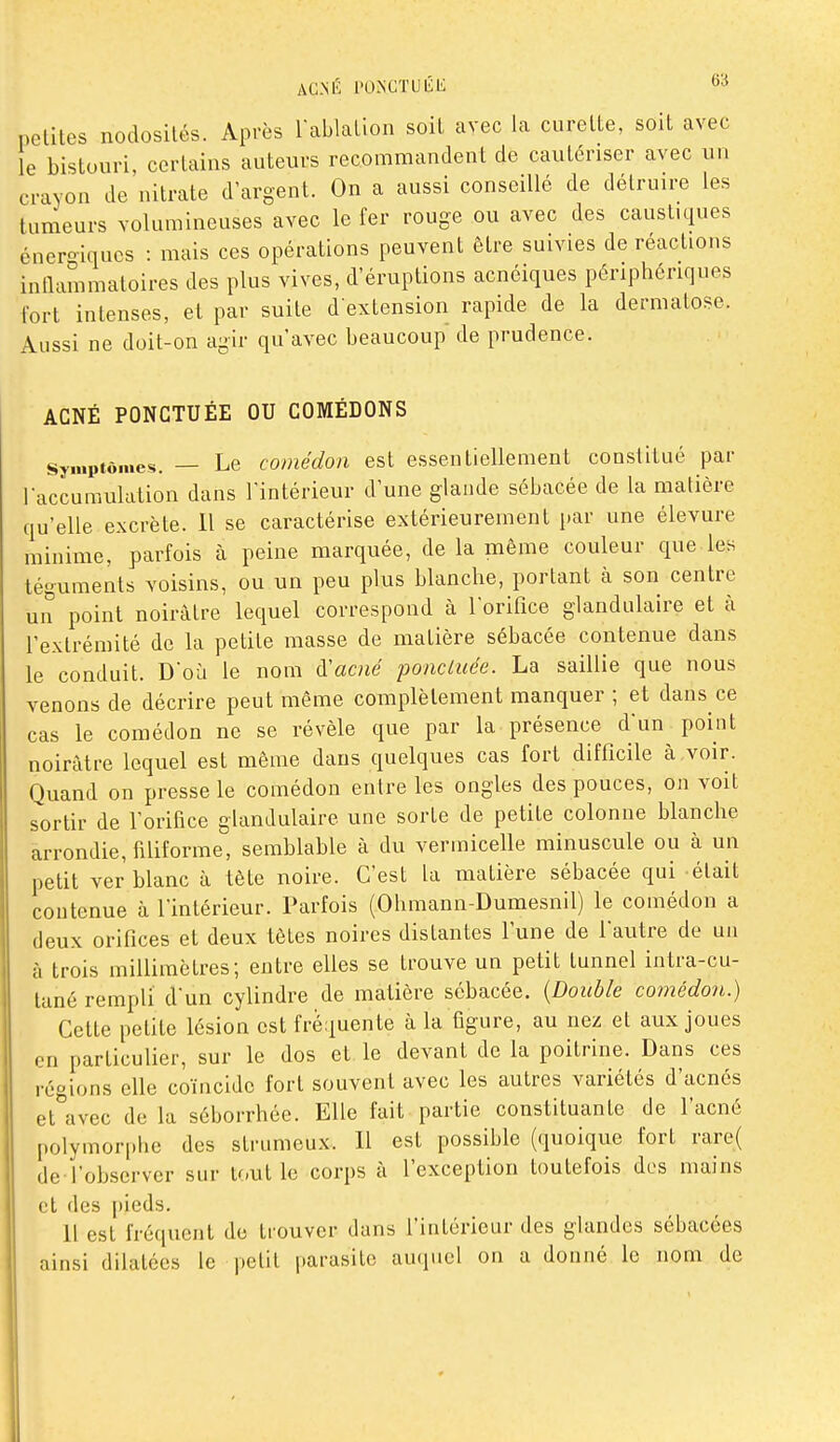 6» petites nodosités. Après rablation soit avec la curette, soit avec le bistouri, certains auteurs recommandent de cautériser avec un crayon de'nitrate d'argent. On a aussi conseillé de détruire les tumeurs volumineuses avec le fer rouge ou avec des caustiques énero-iqucs : mais ces opérations peuvent être suivies de réactions inllammatoires des plus vives, d'éruptions acnéiques périphériques fort intenses, et par suite d'extension rapide de la dermatose. Aussi ne doit-on agir qu'avec beaucoup de prudence. ACNÉ PONCTUÉE OU COMÉDONS Symptômes. — Le comédon est essentiellement constitué par Taccumulation dans l'intérieur d'une glande sébacée de la matière qu'elle excrète. 11 se caractérise extérieurement i)ar une élevure minime, parfois à peine marquée, de la même couleur que les téguments voisins, ou un peu plus blanche, portant à son centre un point noirâtre lequel correspond à l'orifice glandulaire et à l'extrémité de la petite masse de matière sébacée contenue dans le conduit. D'où le nom à'acné poncluée. La saillie que nous venons de décrire peut même complètement manquer ; et dans ce cas le comédon ne se révèle que par la présence d'un point noirâtre lequel est même dans quelques cas fort difficile à,voir. Quand on presse le comédon entre les ongles des pouces, on voit sortir de l'orifice glandulaire une sorte de petite colonne blanche arrondie, filiforme, semblable à du vermicefie minuscule ou à un petit ver blanc à tète noire. C'est la matière sébacée qui était coutenue à l'intérieur. Parfois (Ohmann-Dumesnil) le comédon a deux orifices et deux tètes noires distantes l'une de l'autre de un à trois millimètres; entre elles se trouve un petit tunnel intra-cu- lané rempli dun cylindre de matière sébacée. {Double comédon.) Cette petite lésion est fréquente à la figure, au nez et aux joues en particulier, sur le dos et le devant de la poitrine. Dans ces régions elle coïncide fort souvent avec les autres variétés d'acnés et°avec de la séborrhée. Elle fait partie constituante de l'acné polymor[)lie des strumeux. Il est possible (quoique fort rare( de l'observer sur Ifait le corps à l'exception toutefois des mains et des pieds. 11 est fréquent de trouver dans l'intérieur des glandes sébacées ainsi dilatées le petit parasite auquel on a donné le nom de